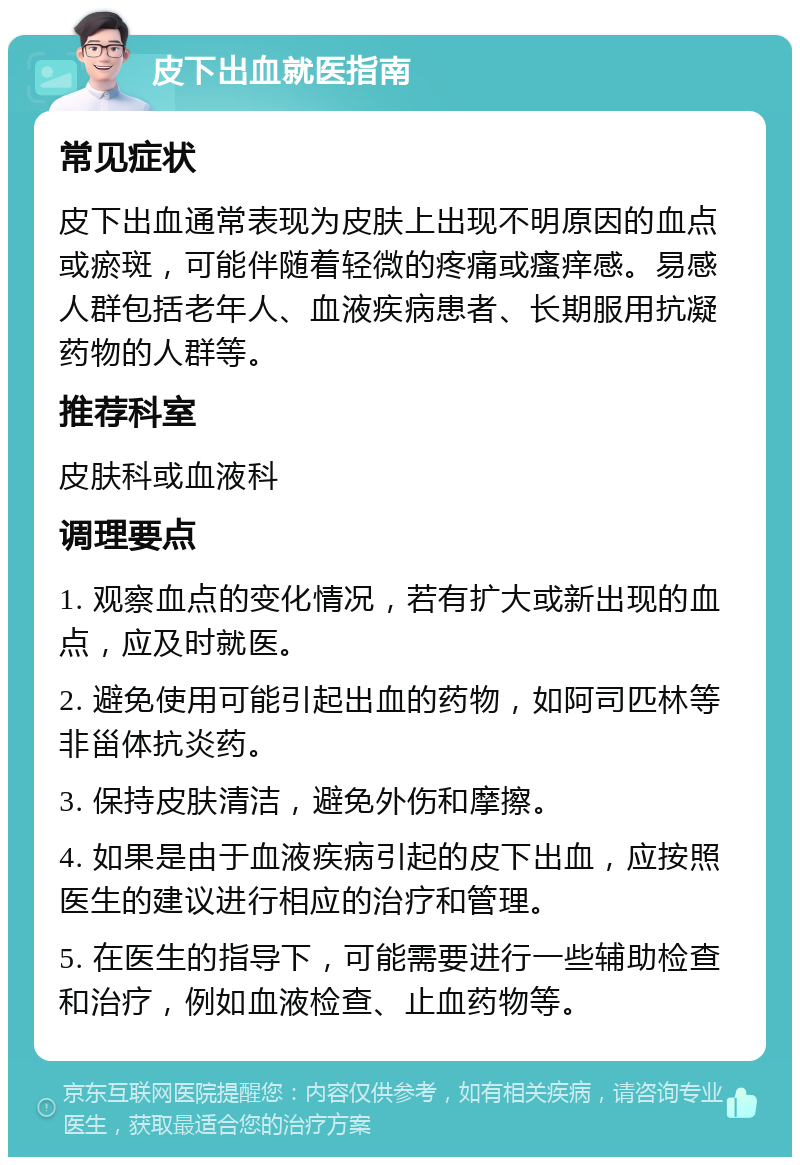 皮下出血就医指南 常见症状 皮下出血通常表现为皮肤上出现不明原因的血点或瘀斑，可能伴随着轻微的疼痛或瘙痒感。易感人群包括老年人、血液疾病患者、长期服用抗凝药物的人群等。 推荐科室 皮肤科或血液科 调理要点 1. 观察血点的变化情况，若有扩大或新出现的血点，应及时就医。 2. 避免使用可能引起出血的药物，如阿司匹林等非甾体抗炎药。 3. 保持皮肤清洁，避免外伤和摩擦。 4. 如果是由于血液疾病引起的皮下出血，应按照医生的建议进行相应的治疗和管理。 5. 在医生的指导下，可能需要进行一些辅助检查和治疗，例如血液检查、止血药物等。