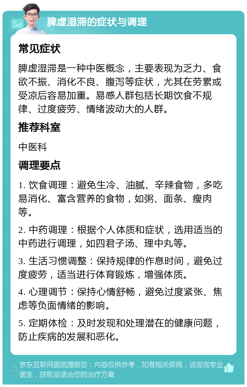 脾虚湿滞的症状与调理 常见症状 脾虚湿滞是一种中医概念，主要表现为乏力、食欲不振、消化不良、腹泻等症状，尤其在劳累或受凉后容易加重。易感人群包括长期饮食不规律、过度疲劳、情绪波动大的人群。 推荐科室 中医科 调理要点 1. 饮食调理：避免生冷、油腻、辛辣食物，多吃易消化、富含营养的食物，如粥、面条、瘦肉等。 2. 中药调理：根据个人体质和症状，选用适当的中药进行调理，如四君子汤、理中丸等。 3. 生活习惯调整：保持规律的作息时间，避免过度疲劳，适当进行体育锻炼，增强体质。 4. 心理调节：保持心情舒畅，避免过度紧张、焦虑等负面情绪的影响。 5. 定期体检：及时发现和处理潜在的健康问题，防止疾病的发展和恶化。