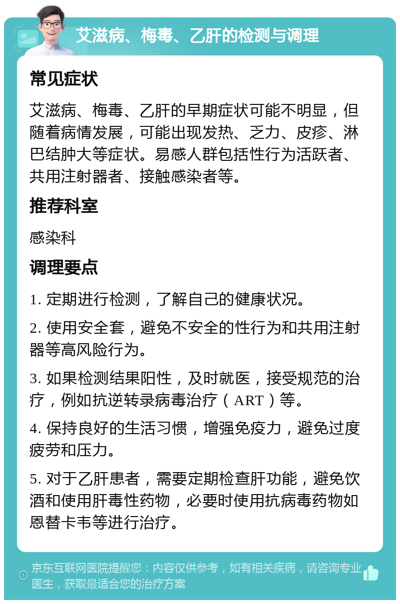 艾滋病、梅毒、乙肝的检测与调理 常见症状 艾滋病、梅毒、乙肝的早期症状可能不明显，但随着病情发展，可能出现发热、乏力、皮疹、淋巴结肿大等症状。易感人群包括性行为活跃者、共用注射器者、接触感染者等。 推荐科室 感染科 调理要点 1. 定期进行检测，了解自己的健康状况。 2. 使用安全套，避免不安全的性行为和共用注射器等高风险行为。 3. 如果检测结果阳性，及时就医，接受规范的治疗，例如抗逆转录病毒治疗（ART）等。 4. 保持良好的生活习惯，增强免疫力，避免过度疲劳和压力。 5. 对于乙肝患者，需要定期检查肝功能，避免饮酒和使用肝毒性药物，必要时使用抗病毒药物如恩替卡韦等进行治疗。