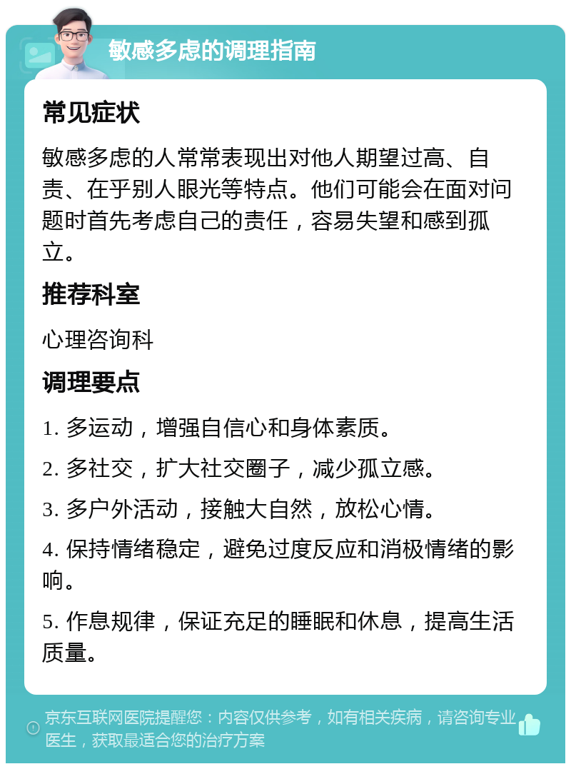 敏感多虑的调理指南 常见症状 敏感多虑的人常常表现出对他人期望过高、自责、在乎别人眼光等特点。他们可能会在面对问题时首先考虑自己的责任，容易失望和感到孤立。 推荐科室 心理咨询科 调理要点 1. 多运动，增强自信心和身体素质。 2. 多社交，扩大社交圈子，减少孤立感。 3. 多户外活动，接触大自然，放松心情。 4. 保持情绪稳定，避免过度反应和消极情绪的影响。 5. 作息规律，保证充足的睡眠和休息，提高生活质量。