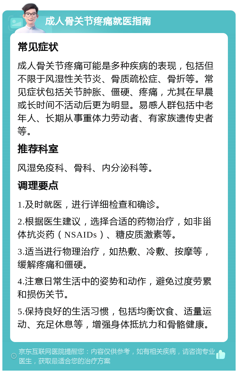 成人骨关节疼痛就医指南 常见症状 成人骨关节疼痛可能是多种疾病的表现，包括但不限于风湿性关节炎、骨质疏松症、骨折等。常见症状包括关节肿胀、僵硬、疼痛，尤其在早晨或长时间不活动后更为明显。易感人群包括中老年人、长期从事重体力劳动者、有家族遗传史者等。 推荐科室 风湿免疫科、骨科、内分泌科等。 调理要点 1.及时就医，进行详细检查和确诊。 2.根据医生建议，选择合适的药物治疗，如非甾体抗炎药（NSAIDs）、糖皮质激素等。 3.适当进行物理治疗，如热敷、冷敷、按摩等，缓解疼痛和僵硬。 4.注意日常生活中的姿势和动作，避免过度劳累和损伤关节。 5.保持良好的生活习惯，包括均衡饮食、适量运动、充足休息等，增强身体抵抗力和骨骼健康。