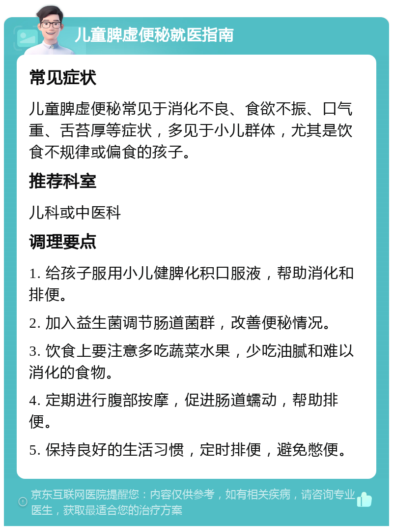 儿童脾虚便秘就医指南 常见症状 儿童脾虚便秘常见于消化不良、食欲不振、口气重、舌苔厚等症状，多见于小儿群体，尤其是饮食不规律或偏食的孩子。 推荐科室 儿科或中医科 调理要点 1. 给孩子服用小儿健脾化积口服液，帮助消化和排便。 2. 加入益生菌调节肠道菌群，改善便秘情况。 3. 饮食上要注意多吃蔬菜水果，少吃油腻和难以消化的食物。 4. 定期进行腹部按摩，促进肠道蠕动，帮助排便。 5. 保持良好的生活习惯，定时排便，避免憋便。