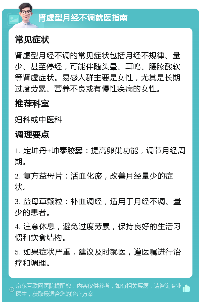 肾虚型月经不调就医指南 常见症状 肾虚型月经不调的常见症状包括月经不规律、量少、甚至停经，可能伴随头晕、耳鸣、腰膝酸软等肾虚症状。易感人群主要是女性，尤其是长期过度劳累、营养不良或有慢性疾病的女性。 推荐科室 妇科或中医科 调理要点 1. 定坤丹+坤泰胶囊：提高卵巢功能，调节月经周期。 2. 复方益母片：活血化瘀，改善月经量少的症状。 3. 益母草颗粒：补血调经，适用于月经不调、量少的患者。 4. 注意休息，避免过度劳累，保持良好的生活习惯和饮食结构。 5. 如果症状严重，建议及时就医，遵医嘱进行治疗和调理。