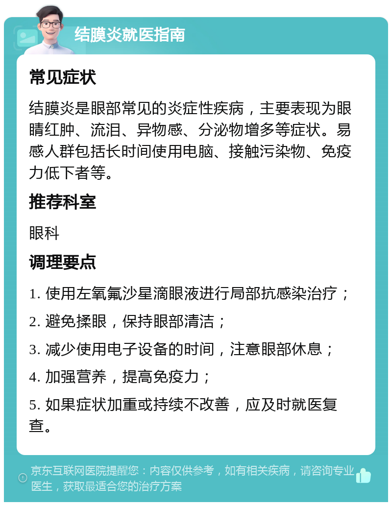 结膜炎就医指南 常见症状 结膜炎是眼部常见的炎症性疾病，主要表现为眼睛红肿、流泪、异物感、分泌物增多等症状。易感人群包括长时间使用电脑、接触污染物、免疫力低下者等。 推荐科室 眼科 调理要点 1. 使用左氧氟沙星滴眼液进行局部抗感染治疗； 2. 避免揉眼，保持眼部清洁； 3. 减少使用电子设备的时间，注意眼部休息； 4. 加强营养，提高免疫力； 5. 如果症状加重或持续不改善，应及时就医复查。