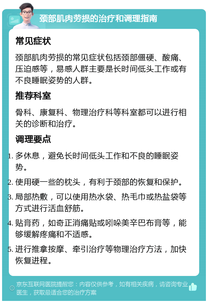 颈部肌肉劳损的治疗和调理指南 常见症状 颈部肌肉劳损的常见症状包括颈部僵硬、酸痛、压迫感等，易感人群主要是长时间低头工作或有不良睡眠姿势的人群。 推荐科室 骨科、康复科、物理治疗科等科室都可以进行相关的诊断和治疗。 调理要点 多休息，避免长时间低头工作和不良的睡眠姿势。 使用硬一些的枕头，有利于颈部的恢复和保护。 局部热敷，可以使用热水袋、热毛巾或热盐袋等方式进行活血舒筋。 贴膏药，如奇正消痛贴或吲哚美辛巴布膏等，能够缓解疼痛和不适感。 进行推拿按摩、牵引治疗等物理治疗方法，加快恢复进程。