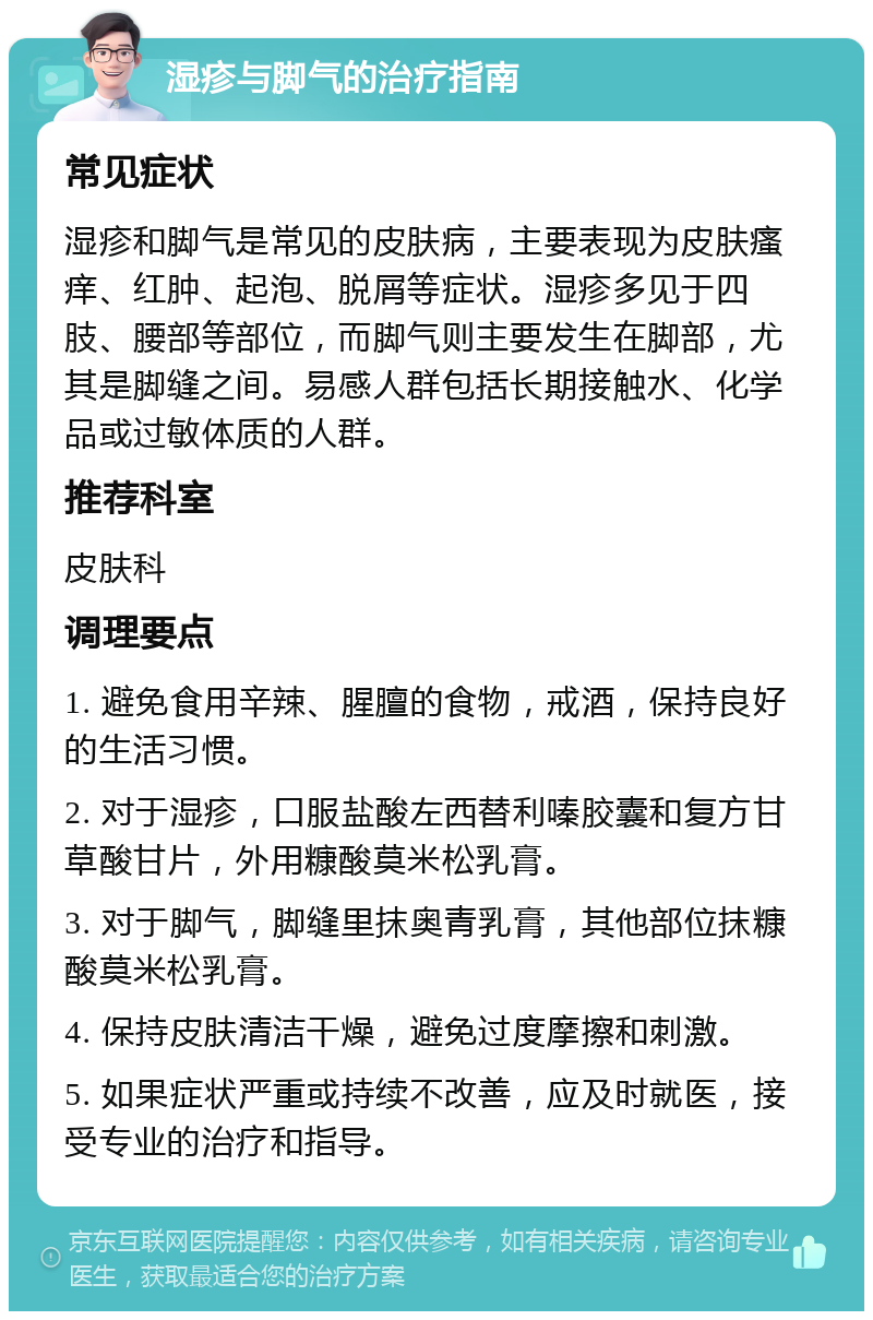 湿疹与脚气的治疗指南 常见症状 湿疹和脚气是常见的皮肤病，主要表现为皮肤瘙痒、红肿、起泡、脱屑等症状。湿疹多见于四肢、腰部等部位，而脚气则主要发生在脚部，尤其是脚缝之间。易感人群包括长期接触水、化学品或过敏体质的人群。 推荐科室 皮肤科 调理要点 1. 避免食用辛辣、腥膻的食物，戒酒，保持良好的生活习惯。 2. 对于湿疹，口服盐酸左西替利嗪胶囊和复方甘草酸甘片，外用糠酸莫米松乳膏。 3. 对于脚气，脚缝里抹奥青乳膏，其他部位抹糠酸莫米松乳膏。 4. 保持皮肤清洁干燥，避免过度摩擦和刺激。 5. 如果症状严重或持续不改善，应及时就医，接受专业的治疗和指导。