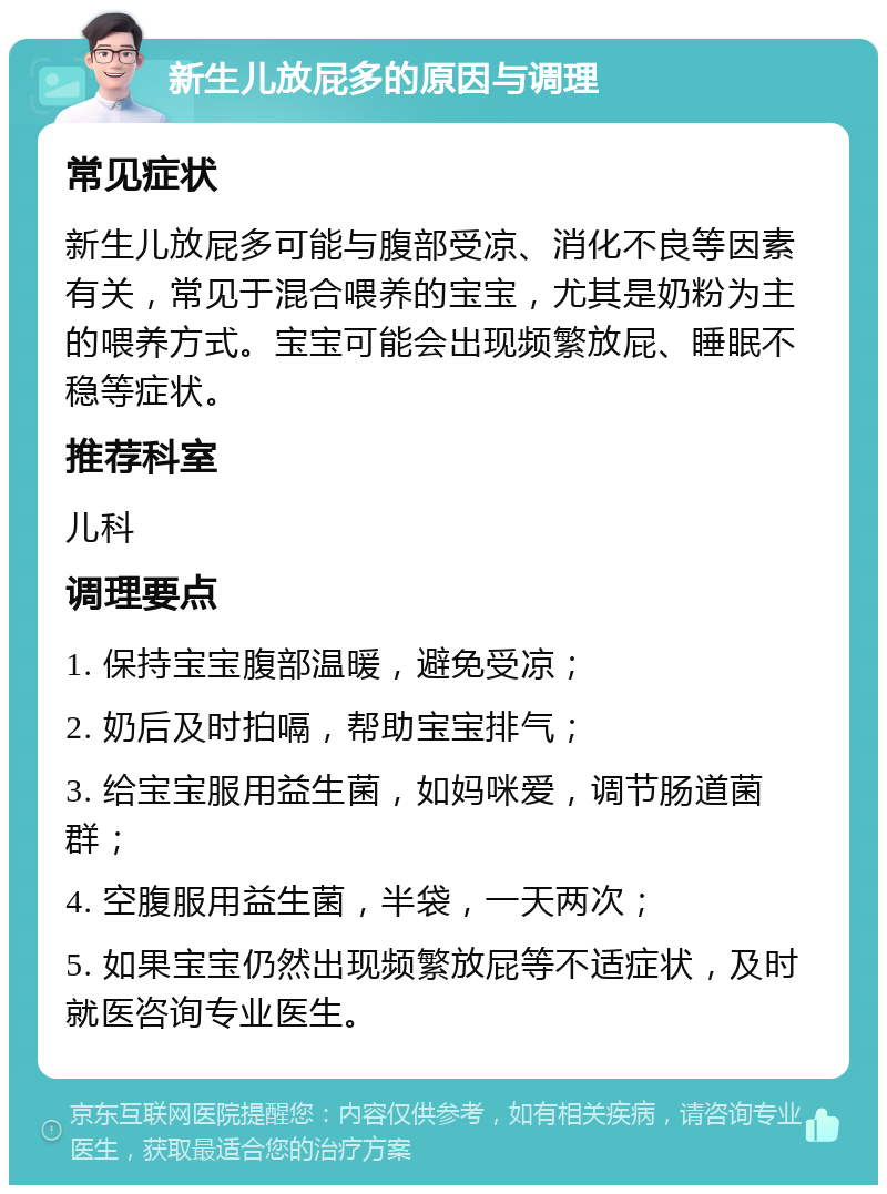 新生儿放屁多的原因与调理 常见症状 新生儿放屁多可能与腹部受凉、消化不良等因素有关，常见于混合喂养的宝宝，尤其是奶粉为主的喂养方式。宝宝可能会出现频繁放屁、睡眠不稳等症状。 推荐科室 儿科 调理要点 1. 保持宝宝腹部温暖，避免受凉； 2. 奶后及时拍嗝，帮助宝宝排气； 3. 给宝宝服用益生菌，如妈咪爱，调节肠道菌群； 4. 空腹服用益生菌，半袋，一天两次； 5. 如果宝宝仍然出现频繁放屁等不适症状，及时就医咨询专业医生。