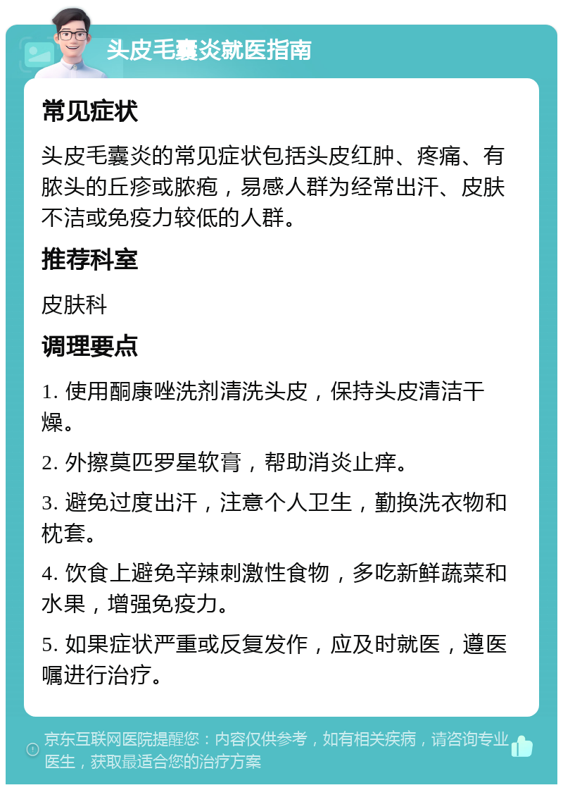 头皮毛囊炎就医指南 常见症状 头皮毛囊炎的常见症状包括头皮红肿、疼痛、有脓头的丘疹或脓疱，易感人群为经常出汗、皮肤不洁或免疫力较低的人群。 推荐科室 皮肤科 调理要点 1. 使用酮康唑洗剂清洗头皮，保持头皮清洁干燥。 2. 外擦莫匹罗星软膏，帮助消炎止痒。 3. 避免过度出汗，注意个人卫生，勤换洗衣物和枕套。 4. 饮食上避免辛辣刺激性食物，多吃新鲜蔬菜和水果，增强免疫力。 5. 如果症状严重或反复发作，应及时就医，遵医嘱进行治疗。