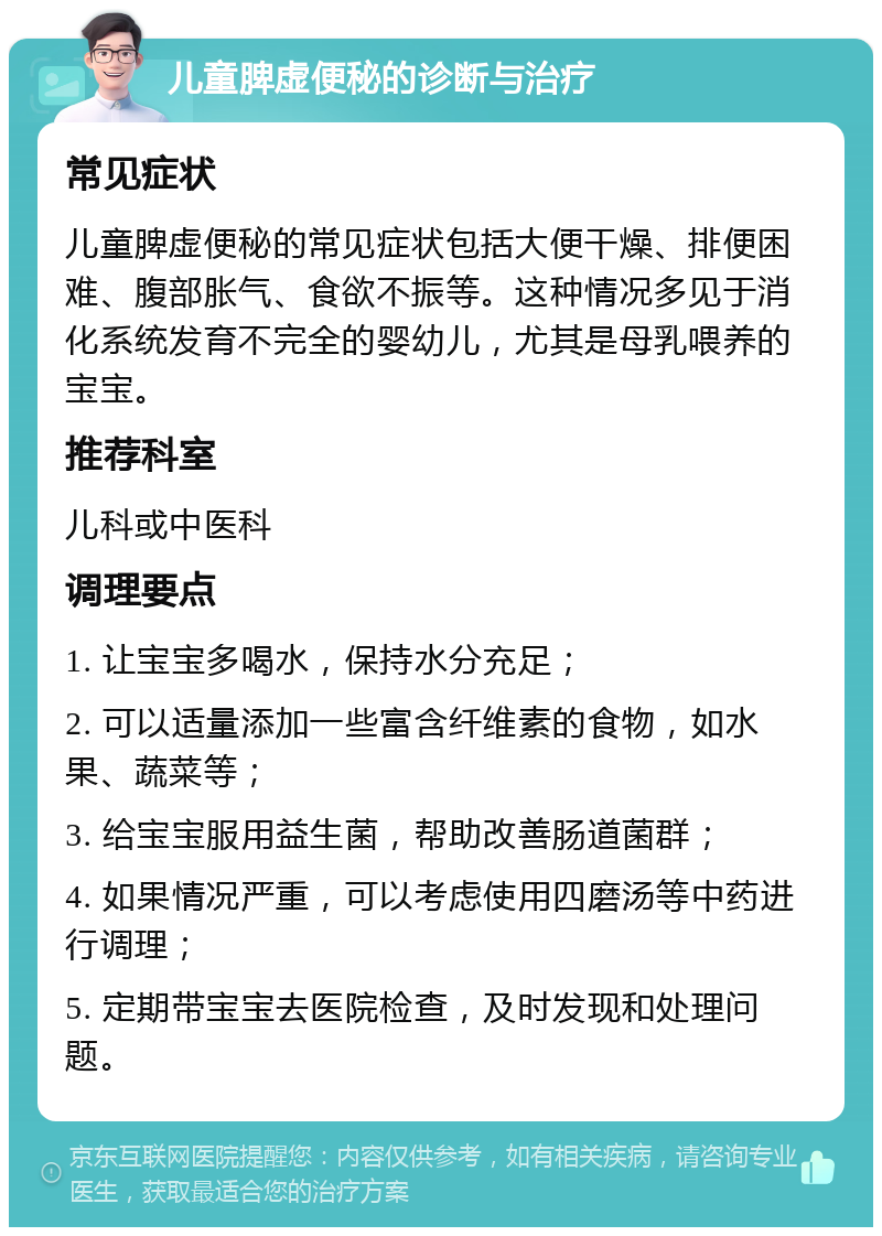 儿童脾虚便秘的诊断与治疗 常见症状 儿童脾虚便秘的常见症状包括大便干燥、排便困难、腹部胀气、食欲不振等。这种情况多见于消化系统发育不完全的婴幼儿，尤其是母乳喂养的宝宝。 推荐科室 儿科或中医科 调理要点 1. 让宝宝多喝水，保持水分充足； 2. 可以适量添加一些富含纤维素的食物，如水果、蔬菜等； 3. 给宝宝服用益生菌，帮助改善肠道菌群； 4. 如果情况严重，可以考虑使用四磨汤等中药进行调理； 5. 定期带宝宝去医院检查，及时发现和处理问题。