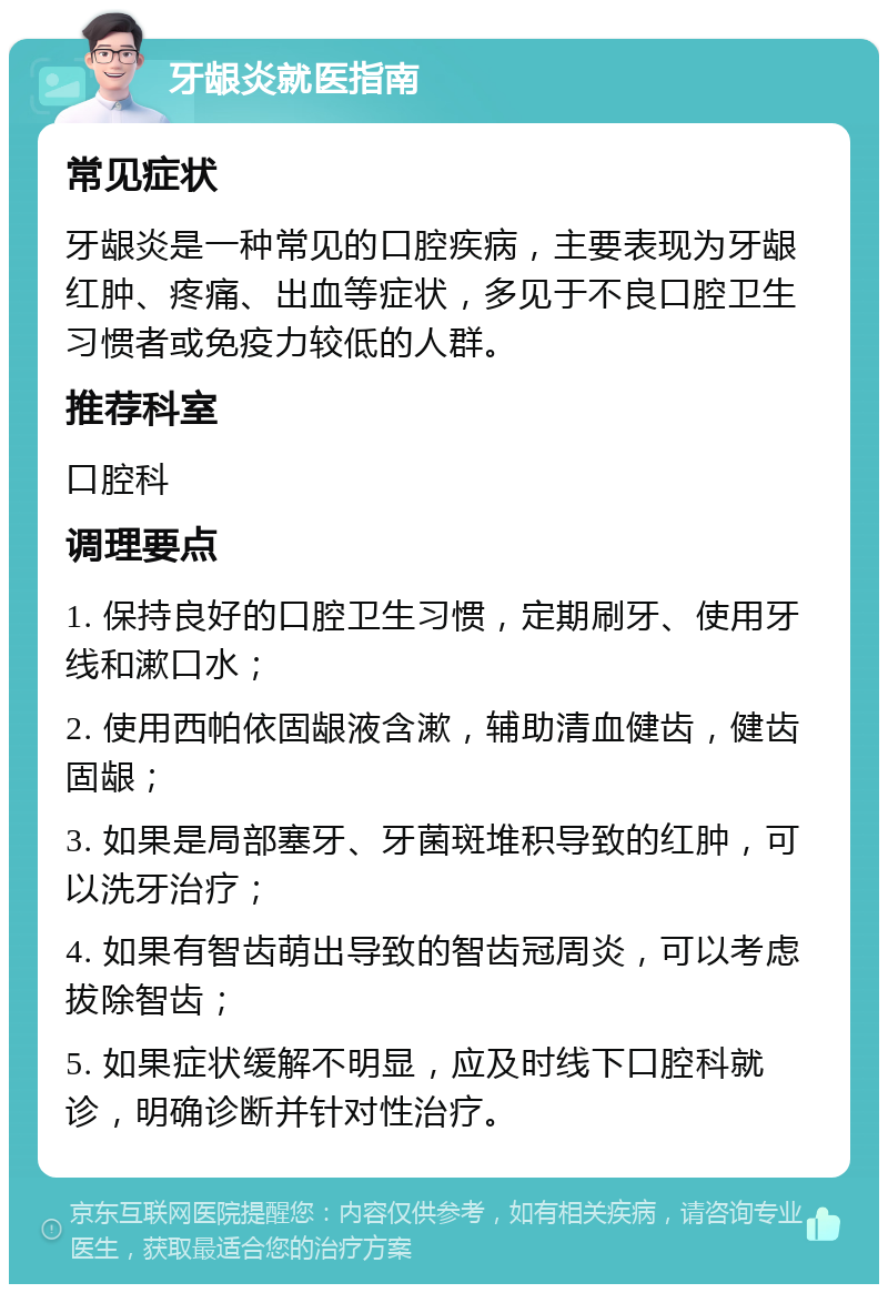 牙龈炎就医指南 常见症状 牙龈炎是一种常见的口腔疾病，主要表现为牙龈红肿、疼痛、出血等症状，多见于不良口腔卫生习惯者或免疫力较低的人群。 推荐科室 口腔科 调理要点 1. 保持良好的口腔卫生习惯，定期刷牙、使用牙线和漱口水； 2. 使用西帕依固龈液含漱，辅助清血健齿，健齿固龈； 3. 如果是局部塞牙、牙菌斑堆积导致的红肿，可以洗牙治疗； 4. 如果有智齿萌出导致的智齿冠周炎，可以考虑拔除智齿； 5. 如果症状缓解不明显，应及时线下口腔科就诊，明确诊断并针对性治疗。