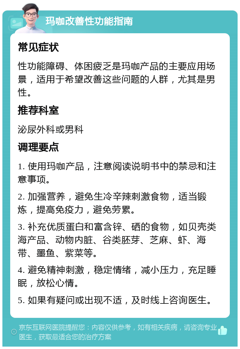 玛咖改善性功能指南 常见症状 性功能障碍、体困疲乏是玛咖产品的主要应用场景，适用于希望改善这些问题的人群，尤其是男性。 推荐科室 泌尿外科或男科 调理要点 1. 使用玛咖产品，注意阅读说明书中的禁忌和注意事项。 2. 加强营养，避免生冷辛辣刺激食物，适当锻炼，提高免疫力，避免劳累。 3. 补充优质蛋白和富含锌、硒的食物，如贝壳类海产品、动物内脏、谷类胚芽、芝麻、虾、海带、墨鱼、紫菜等。 4. 避免精神刺激，稳定情绪，减小压力，充足睡眠，放松心情。 5. 如果有疑问或出现不适，及时线上咨询医生。