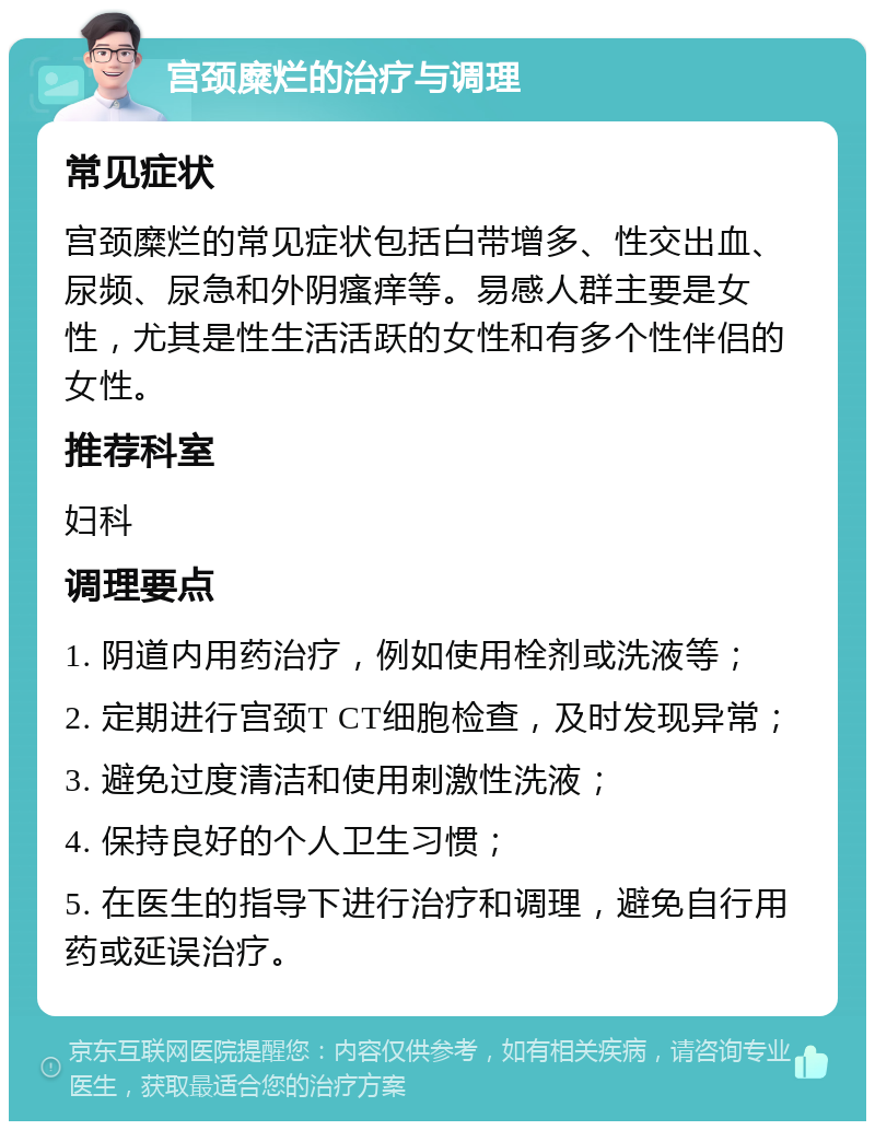 宫颈糜烂的治疗与调理 常见症状 宫颈糜烂的常见症状包括白带增多、性交出血、尿频、尿急和外阴瘙痒等。易感人群主要是女性，尤其是性生活活跃的女性和有多个性伴侣的女性。 推荐科室 妇科 调理要点 1. 阴道内用药治疗，例如使用栓剂或洗液等； 2. 定期进行宫颈T CT细胞检查，及时发现异常； 3. 避免过度清洁和使用刺激性洗液； 4. 保持良好的个人卫生习惯； 5. 在医生的指导下进行治疗和调理，避免自行用药或延误治疗。