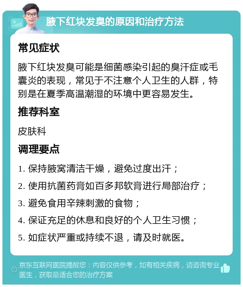 腋下红块发臭的原因和治疗方法 常见症状 腋下红块发臭可能是细菌感染引起的臭汗症或毛囊炎的表现，常见于不注意个人卫生的人群，特别是在夏季高温潮湿的环境中更容易发生。 推荐科室 皮肤科 调理要点 1. 保持腋窝清洁干燥，避免过度出汗； 2. 使用抗菌药膏如百多邦软膏进行局部治疗； 3. 避免食用辛辣刺激的食物； 4. 保证充足的休息和良好的个人卫生习惯； 5. 如症状严重或持续不退，请及时就医。