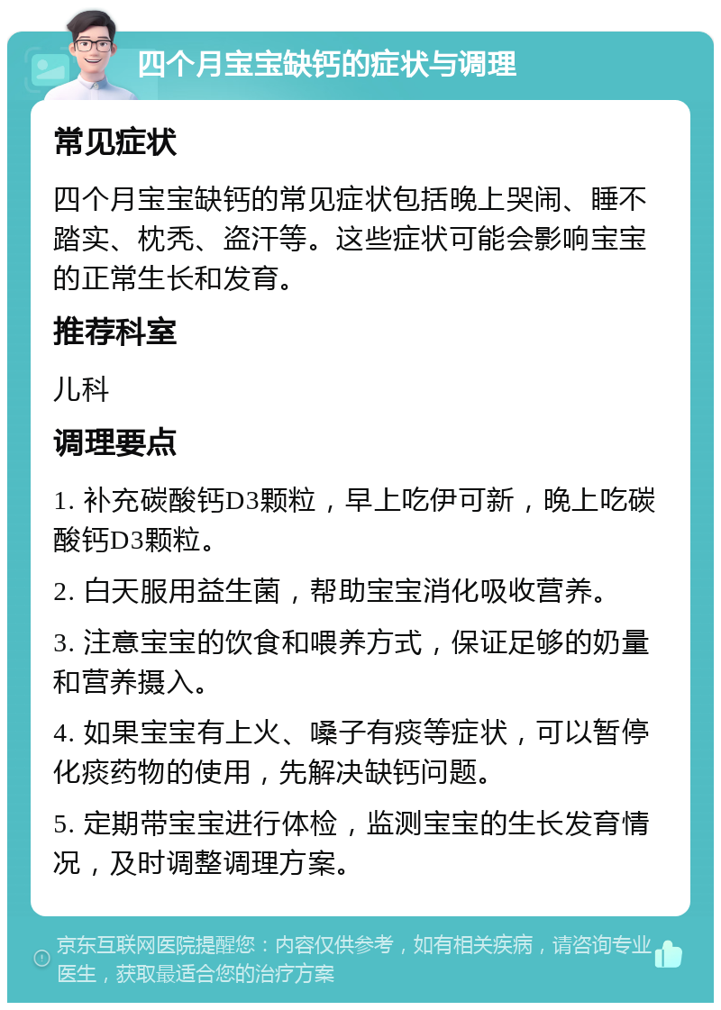 四个月宝宝缺钙的症状与调理 常见症状 四个月宝宝缺钙的常见症状包括晚上哭闹、睡不踏实、枕秃、盗汗等。这些症状可能会影响宝宝的正常生长和发育。 推荐科室 儿科 调理要点 1. 补充碳酸钙D3颗粒，早上吃伊可新，晚上吃碳酸钙D3颗粒。 2. 白天服用益生菌，帮助宝宝消化吸收营养。 3. 注意宝宝的饮食和喂养方式，保证足够的奶量和营养摄入。 4. 如果宝宝有上火、嗓子有痰等症状，可以暂停化痰药物的使用，先解决缺钙问题。 5. 定期带宝宝进行体检，监测宝宝的生长发育情况，及时调整调理方案。