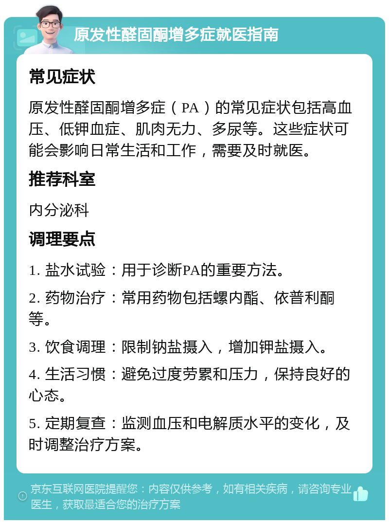 原发性醛固酮增多症就医指南 常见症状 原发性醛固酮增多症（PA）的常见症状包括高血压、低钾血症、肌肉无力、多尿等。这些症状可能会影响日常生活和工作，需要及时就医。 推荐科室 内分泌科 调理要点 1. 盐水试验：用于诊断PA的重要方法。 2. 药物治疗：常用药物包括螺内酯、依普利酮等。 3. 饮食调理：限制钠盐摄入，增加钾盐摄入。 4. 生活习惯：避免过度劳累和压力，保持良好的心态。 5. 定期复查：监测血压和电解质水平的变化，及时调整治疗方案。