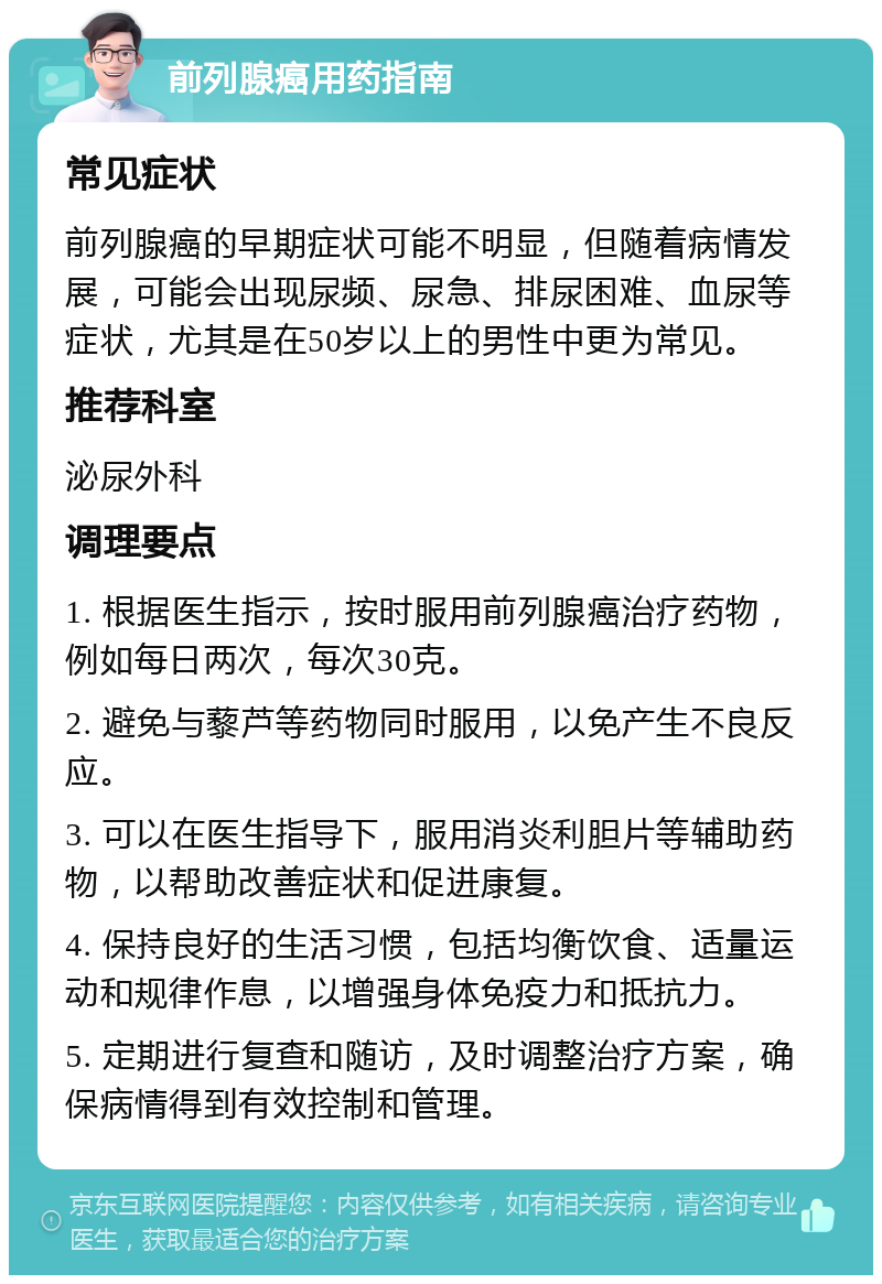 前列腺癌用药指南 常见症状 前列腺癌的早期症状可能不明显，但随着病情发展，可能会出现尿频、尿急、排尿困难、血尿等症状，尤其是在50岁以上的男性中更为常见。 推荐科室 泌尿外科 调理要点 1. 根据医生指示，按时服用前列腺癌治疗药物，例如每日两次，每次30克。 2. 避免与藜芦等药物同时服用，以免产生不良反应。 3. 可以在医生指导下，服用消炎利胆片等辅助药物，以帮助改善症状和促进康复。 4. 保持良好的生活习惯，包括均衡饮食、适量运动和规律作息，以增强身体免疫力和抵抗力。 5. 定期进行复查和随访，及时调整治疗方案，确保病情得到有效控制和管理。