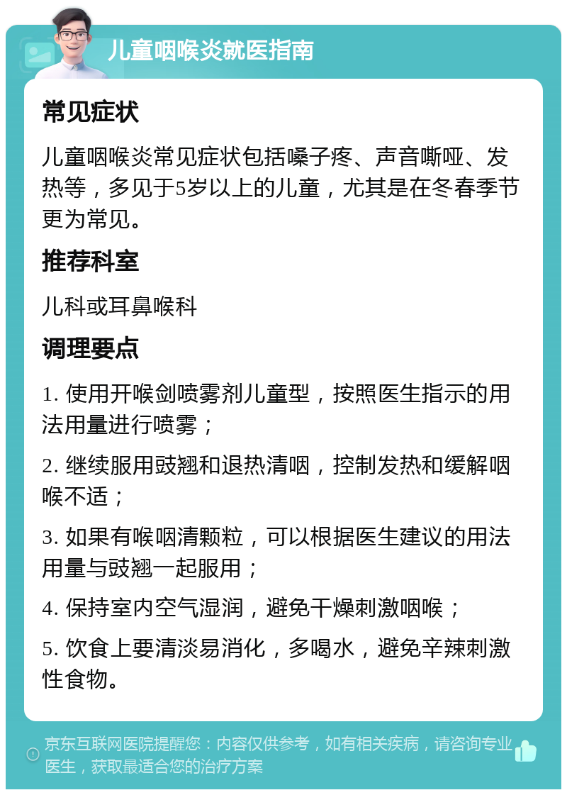 儿童咽喉炎就医指南 常见症状 儿童咽喉炎常见症状包括嗓子疼、声音嘶哑、发热等，多见于5岁以上的儿童，尤其是在冬春季节更为常见。 推荐科室 儿科或耳鼻喉科 调理要点 1. 使用开喉剑喷雾剂儿童型，按照医生指示的用法用量进行喷雾； 2. 继续服用豉翘和退热清咽，控制发热和缓解咽喉不适； 3. 如果有喉咽清颗粒，可以根据医生建议的用法用量与豉翘一起服用； 4. 保持室内空气湿润，避免干燥刺激咽喉； 5. 饮食上要清淡易消化，多喝水，避免辛辣刺激性食物。