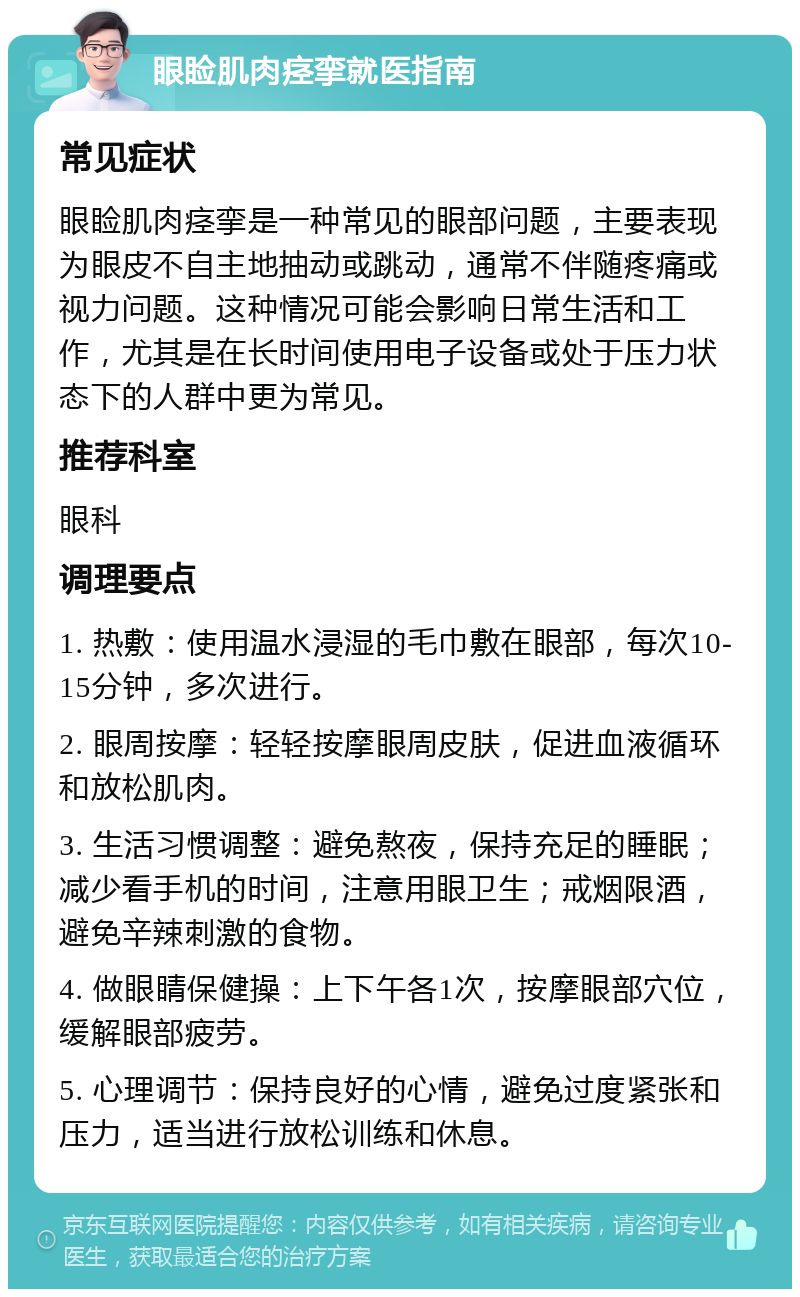 眼睑肌肉痉挛就医指南 常见症状 眼睑肌肉痉挛是一种常见的眼部问题，主要表现为眼皮不自主地抽动或跳动，通常不伴随疼痛或视力问题。这种情况可能会影响日常生活和工作，尤其是在长时间使用电子设备或处于压力状态下的人群中更为常见。 推荐科室 眼科 调理要点 1. 热敷：使用温水浸湿的毛巾敷在眼部，每次10-15分钟，多次进行。 2. 眼周按摩：轻轻按摩眼周皮肤，促进血液循环和放松肌肉。 3. 生活习惯调整：避免熬夜，保持充足的睡眠；减少看手机的时间，注意用眼卫生；戒烟限酒，避免辛辣刺激的食物。 4. 做眼睛保健操：上下午各1次，按摩眼部穴位，缓解眼部疲劳。 5. 心理调节：保持良好的心情，避免过度紧张和压力，适当进行放松训练和休息。