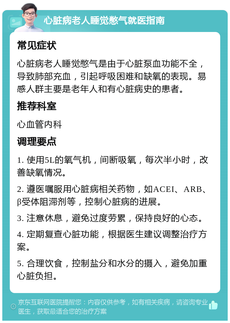 心脏病老人睡觉憋气就医指南 常见症状 心脏病老人睡觉憋气是由于心脏泵血功能不全，导致肺部充血，引起呼吸困难和缺氧的表现。易感人群主要是老年人和有心脏病史的患者。 推荐科室 心血管内科 调理要点 1. 使用5L的氧气机，间断吸氧，每次半小时，改善缺氧情况。 2. 遵医嘱服用心脏病相关药物，如ACEI、ARB、β受体阻滞剂等，控制心脏病的进展。 3. 注意休息，避免过度劳累，保持良好的心态。 4. 定期复查心脏功能，根据医生建议调整治疗方案。 5. 合理饮食，控制盐分和水分的摄入，避免加重心脏负担。