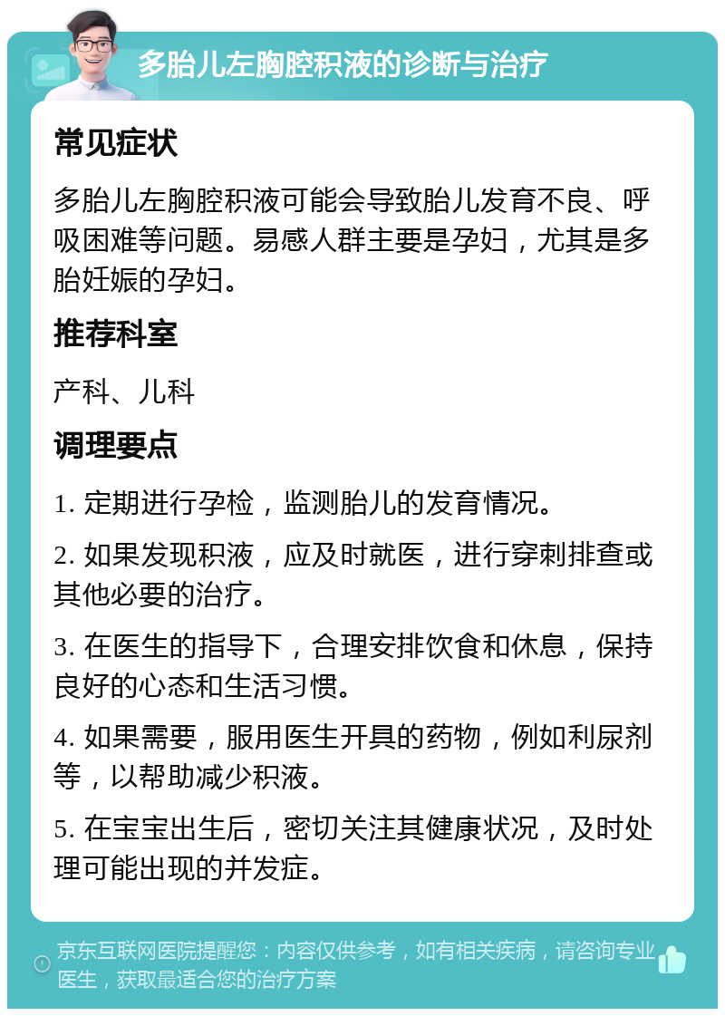 多胎儿左胸腔积液的诊断与治疗 常见症状 多胎儿左胸腔积液可能会导致胎儿发育不良、呼吸困难等问题。易感人群主要是孕妇，尤其是多胎妊娠的孕妇。 推荐科室 产科、儿科 调理要点 1. 定期进行孕检，监测胎儿的发育情况。 2. 如果发现积液，应及时就医，进行穿刺排查或其他必要的治疗。 3. 在医生的指导下，合理安排饮食和休息，保持良好的心态和生活习惯。 4. 如果需要，服用医生开具的药物，例如利尿剂等，以帮助减少积液。 5. 在宝宝出生后，密切关注其健康状况，及时处理可能出现的并发症。