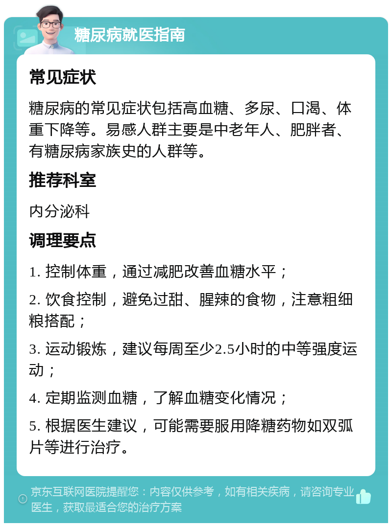 糖尿病就医指南 常见症状 糖尿病的常见症状包括高血糖、多尿、口渴、体重下降等。易感人群主要是中老年人、肥胖者、有糖尿病家族史的人群等。 推荐科室 内分泌科 调理要点 1. 控制体重，通过减肥改善血糖水平； 2. 饮食控制，避免过甜、腥辣的食物，注意粗细粮搭配； 3. 运动锻炼，建议每周至少2.5小时的中等强度运动； 4. 定期监测血糖，了解血糖变化情况； 5. 根据医生建议，可能需要服用降糖药物如双弧片等进行治疗。