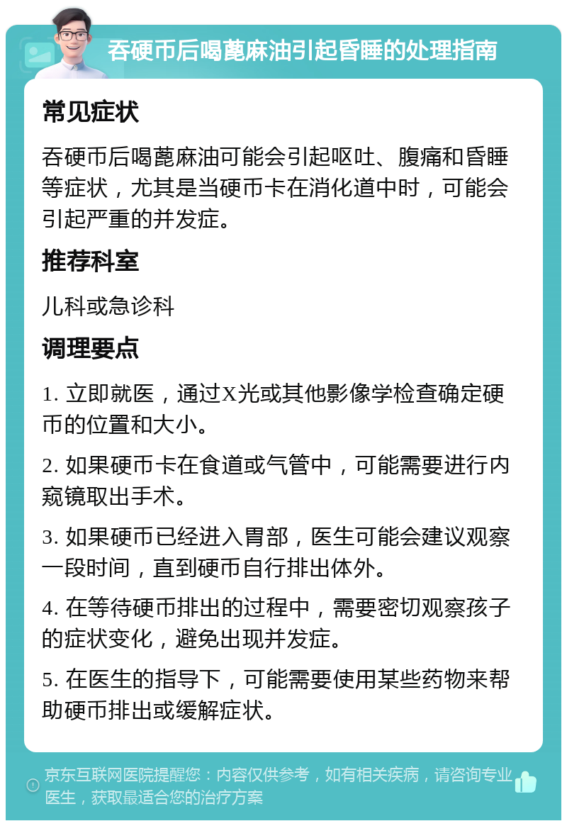 吞硬币后喝蓖麻油引起昏睡的处理指南 常见症状 吞硬币后喝蓖麻油可能会引起呕吐、腹痛和昏睡等症状，尤其是当硬币卡在消化道中时，可能会引起严重的并发症。 推荐科室 儿科或急诊科 调理要点 1. 立即就医，通过X光或其他影像学检查确定硬币的位置和大小。 2. 如果硬币卡在食道或气管中，可能需要进行内窥镜取出手术。 3. 如果硬币已经进入胃部，医生可能会建议观察一段时间，直到硬币自行排出体外。 4. 在等待硬币排出的过程中，需要密切观察孩子的症状变化，避免出现并发症。 5. 在医生的指导下，可能需要使用某些药物来帮助硬币排出或缓解症状。