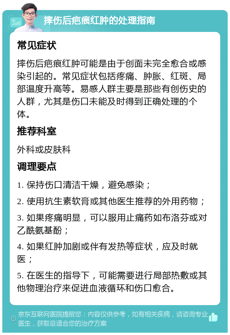 摔伤后疤痕红肿的处理指南 常见症状 摔伤后疤痕红肿可能是由于创面未完全愈合或感染引起的。常见症状包括疼痛、肿胀、红斑、局部温度升高等。易感人群主要是那些有创伤史的人群，尤其是伤口未能及时得到正确处理的个体。 推荐科室 外科或皮肤科 调理要点 1. 保持伤口清洁干燥，避免感染； 2. 使用抗生素软膏或其他医生推荐的外用药物； 3. 如果疼痛明显，可以服用止痛药如布洛芬或对乙酰氨基酚； 4. 如果红肿加剧或伴有发热等症状，应及时就医； 5. 在医生的指导下，可能需要进行局部热敷或其他物理治疗来促进血液循环和伤口愈合。