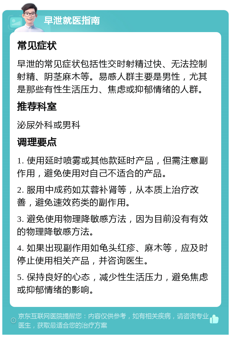 早泄就医指南 常见症状 早泄的常见症状包括性交时射精过快、无法控制射精、阴茎麻木等。易感人群主要是男性，尤其是那些有性生活压力、焦虑或抑郁情绪的人群。 推荐科室 泌尿外科或男科 调理要点 1. 使用延时喷雾或其他款延时产品，但需注意副作用，避免使用对自己不适合的产品。 2. 服用中成药如苁蓉补肾等，从本质上治疗改善，避免速效药类的副作用。 3. 避免使用物理降敏感方法，因为目前没有有效的物理降敏感方法。 4. 如果出现副作用如龟头红疹、麻木等，应及时停止使用相关产品，并咨询医生。 5. 保持良好的心态，减少性生活压力，避免焦虑或抑郁情绪的影响。