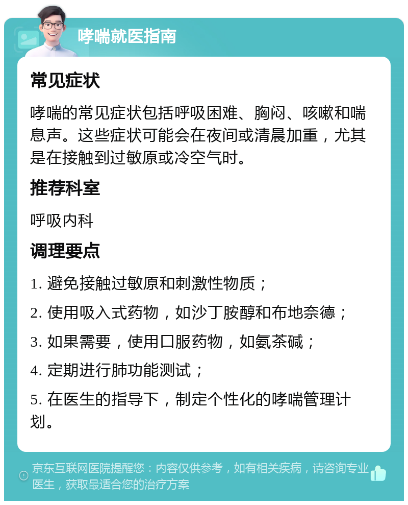 哮喘就医指南 常见症状 哮喘的常见症状包括呼吸困难、胸闷、咳嗽和喘息声。这些症状可能会在夜间或清晨加重，尤其是在接触到过敏原或冷空气时。 推荐科室 呼吸内科 调理要点 1. 避免接触过敏原和刺激性物质； 2. 使用吸入式药物，如沙丁胺醇和布地奈德； 3. 如果需要，使用口服药物，如氨茶碱； 4. 定期进行肺功能测试； 5. 在医生的指导下，制定个性化的哮喘管理计划。