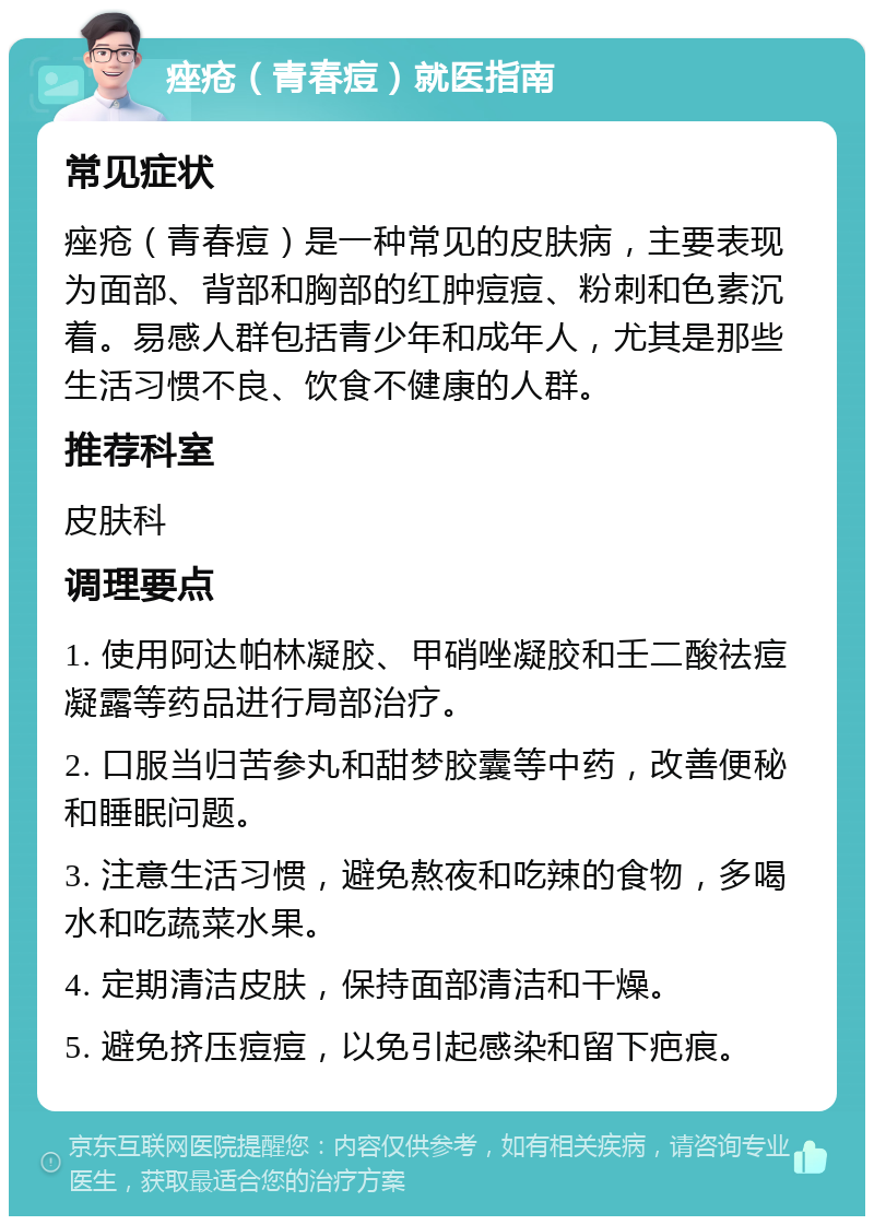 痤疮（青春痘）就医指南 常见症状 痤疮（青春痘）是一种常见的皮肤病，主要表现为面部、背部和胸部的红肿痘痘、粉刺和色素沉着。易感人群包括青少年和成年人，尤其是那些生活习惯不良、饮食不健康的人群。 推荐科室 皮肤科 调理要点 1. 使用阿达帕林凝胶、甲硝唑凝胶和壬二酸祛痘凝露等药品进行局部治疗。 2. 口服当归苦参丸和甜梦胶囊等中药，改善便秘和睡眠问题。 3. 注意生活习惯，避免熬夜和吃辣的食物，多喝水和吃蔬菜水果。 4. 定期清洁皮肤，保持面部清洁和干燥。 5. 避免挤压痘痘，以免引起感染和留下疤痕。