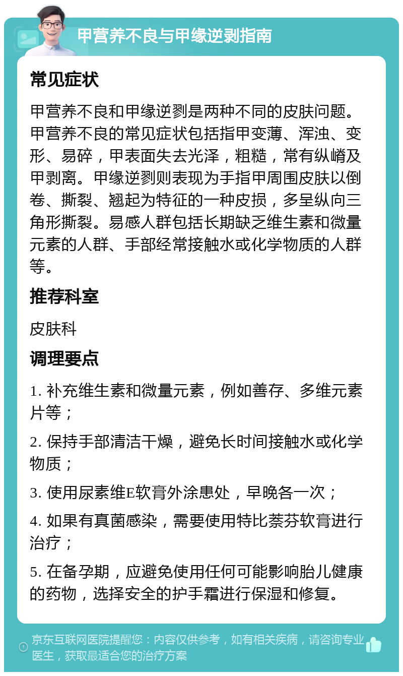 甲营养不良与甲缘逆剥指南 常见症状 甲营养不良和甲缘逆剹是两种不同的皮肤问题。甲营养不良的常见症状包括指甲变薄、浑浊、变形、易碎，甲表面失去光泽，粗糙，常有纵嵴及甲剥离。甲缘逆剹则表现为手指甲周围皮肤以倒卷、撕裂、翘起为特征的一种皮损，多呈纵向三角形撕裂。易感人群包括长期缺乏维生素和微量元素的人群、手部经常接触水或化学物质的人群等。 推荐科室 皮肤科 调理要点 1. 补充维生素和微量元素，例如善存、多维元素片等； 2. 保持手部清洁干燥，避免长时间接触水或化学物质； 3. 使用尿素维E软膏外涂患处，早晚各一次； 4. 如果有真菌感染，需要使用特比萘芬软膏进行治疗； 5. 在备孕期，应避免使用任何可能影响胎儿健康的药物，选择安全的护手霜进行保湿和修复。