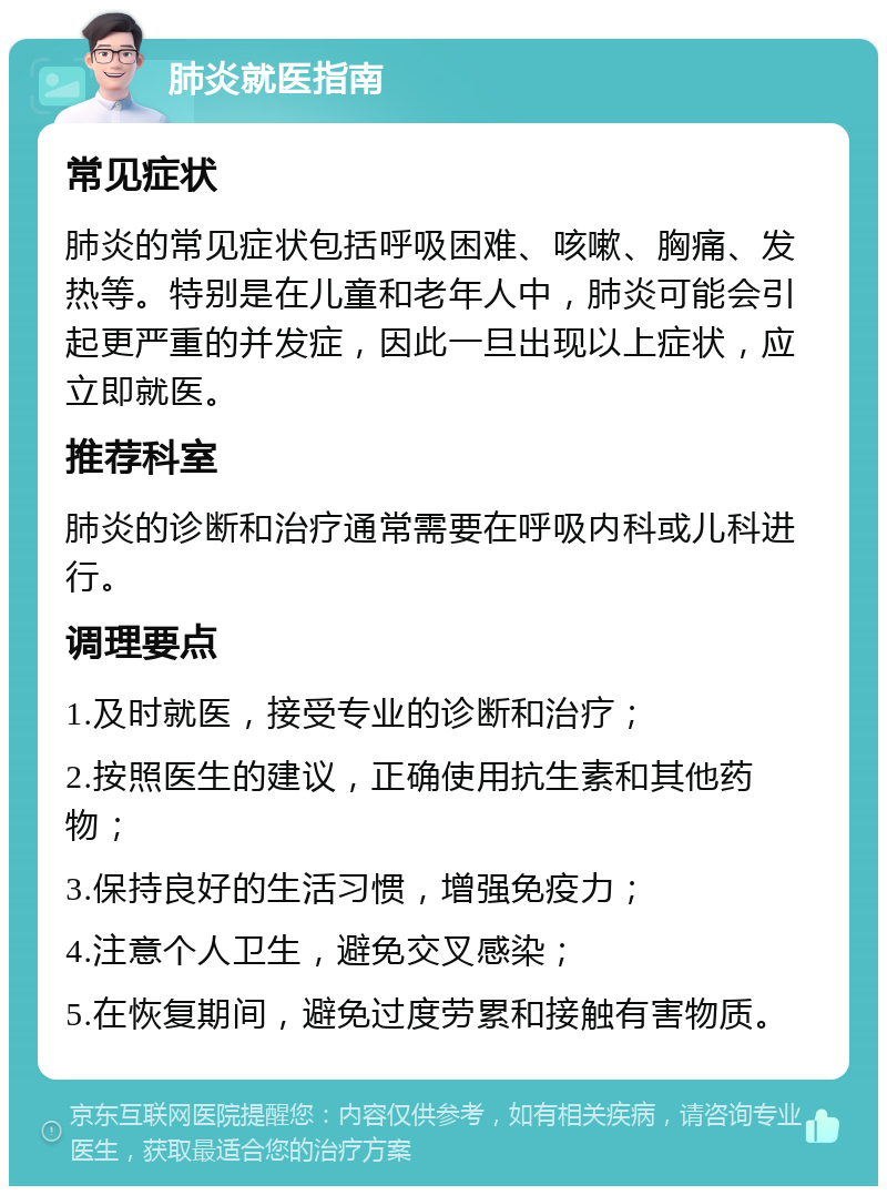 肺炎就医指南 常见症状 肺炎的常见症状包括呼吸困难、咳嗽、胸痛、发热等。特别是在儿童和老年人中，肺炎可能会引起更严重的并发症，因此一旦出现以上症状，应立即就医。 推荐科室 肺炎的诊断和治疗通常需要在呼吸内科或儿科进行。 调理要点 1.及时就医，接受专业的诊断和治疗； 2.按照医生的建议，正确使用抗生素和其他药物； 3.保持良好的生活习惯，增强免疫力； 4.注意个人卫生，避免交叉感染； 5.在恢复期间，避免过度劳累和接触有害物质。