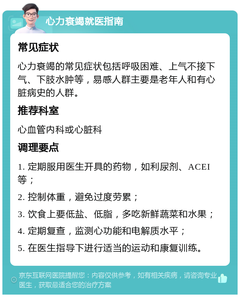 心力衰竭就医指南 常见症状 心力衰竭的常见症状包括呼吸困难、上气不接下气、下肢水肿等，易感人群主要是老年人和有心脏病史的人群。 推荐科室 心血管内科或心脏科 调理要点 1. 定期服用医生开具的药物，如利尿剂、ACEI等； 2. 控制体重，避免过度劳累； 3. 饮食上要低盐、低脂，多吃新鲜蔬菜和水果； 4. 定期复查，监测心功能和电解质水平； 5. 在医生指导下进行适当的运动和康复训练。