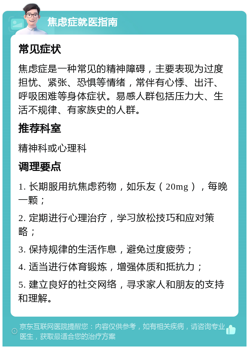 焦虑症就医指南 常见症状 焦虑症是一种常见的精神障碍，主要表现为过度担忧、紧张、恐惧等情绪，常伴有心悸、出汗、呼吸困难等身体症状。易感人群包括压力大、生活不规律、有家族史的人群。 推荐科室 精神科或心理科 调理要点 1. 长期服用抗焦虑药物，如乐友（20mg），每晚一颗； 2. 定期进行心理治疗，学习放松技巧和应对策略； 3. 保持规律的生活作息，避免过度疲劳； 4. 适当进行体育锻炼，增强体质和抵抗力； 5. 建立良好的社交网络，寻求家人和朋友的支持和理解。