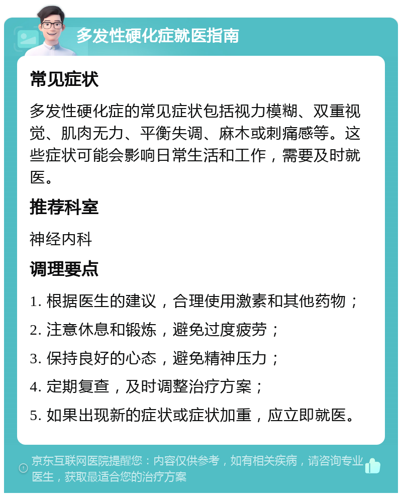 多发性硬化症就医指南 常见症状 多发性硬化症的常见症状包括视力模糊、双重视觉、肌肉无力、平衡失调、麻木或刺痛感等。这些症状可能会影响日常生活和工作，需要及时就医。 推荐科室 神经内科 调理要点 1. 根据医生的建议，合理使用激素和其他药物； 2. 注意休息和锻炼，避免过度疲劳； 3. 保持良好的心态，避免精神压力； 4. 定期复查，及时调整治疗方案； 5. 如果出现新的症状或症状加重，应立即就医。