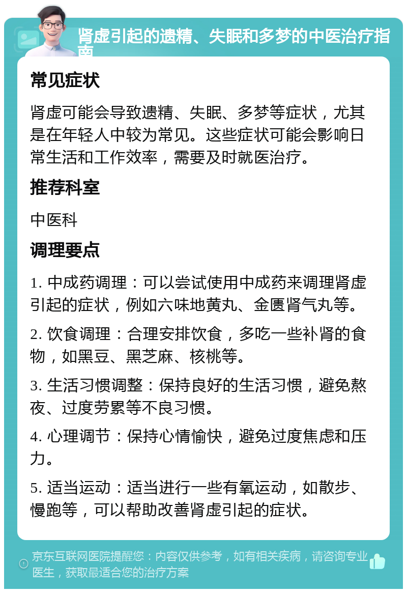 肾虚引起的遗精、失眠和多梦的中医治疗指南 常见症状 肾虚可能会导致遗精、失眠、多梦等症状，尤其是在年轻人中较为常见。这些症状可能会影响日常生活和工作效率，需要及时就医治疗。 推荐科室 中医科 调理要点 1. 中成药调理：可以尝试使用中成药来调理肾虚引起的症状，例如六味地黄丸、金匮肾气丸等。 2. 饮食调理：合理安排饮食，多吃一些补肾的食物，如黑豆、黑芝麻、核桃等。 3. 生活习惯调整：保持良好的生活习惯，避免熬夜、过度劳累等不良习惯。 4. 心理调节：保持心情愉快，避免过度焦虑和压力。 5. 适当运动：适当进行一些有氧运动，如散步、慢跑等，可以帮助改善肾虚引起的症状。