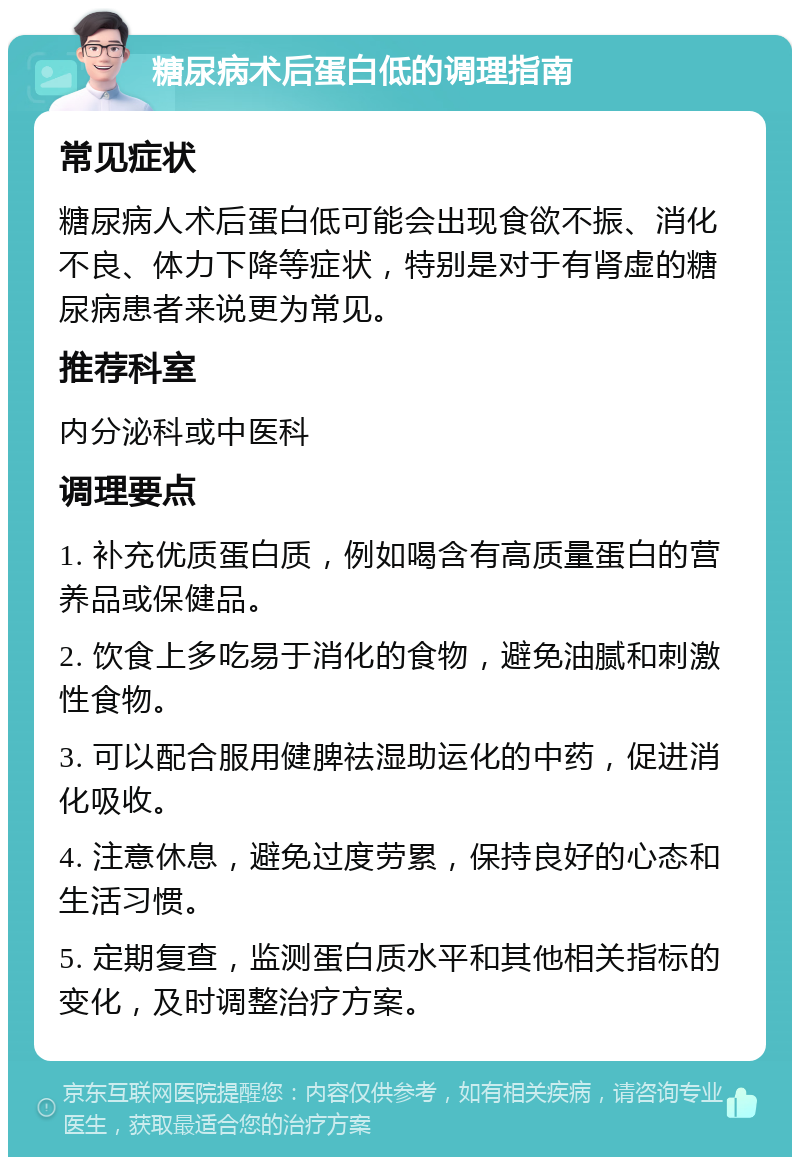 糖尿病术后蛋白低的调理指南 常见症状 糖尿病人术后蛋白低可能会出现食欲不振、消化不良、体力下降等症状，特别是对于有肾虚的糖尿病患者来说更为常见。 推荐科室 内分泌科或中医科 调理要点 1. 补充优质蛋白质，例如喝含有高质量蛋白的营养品或保健品。 2. 饮食上多吃易于消化的食物，避免油腻和刺激性食物。 3. 可以配合服用健脾祛湿助运化的中药，促进消化吸收。 4. 注意休息，避免过度劳累，保持良好的心态和生活习惯。 5. 定期复查，监测蛋白质水平和其他相关指标的变化，及时调整治疗方案。