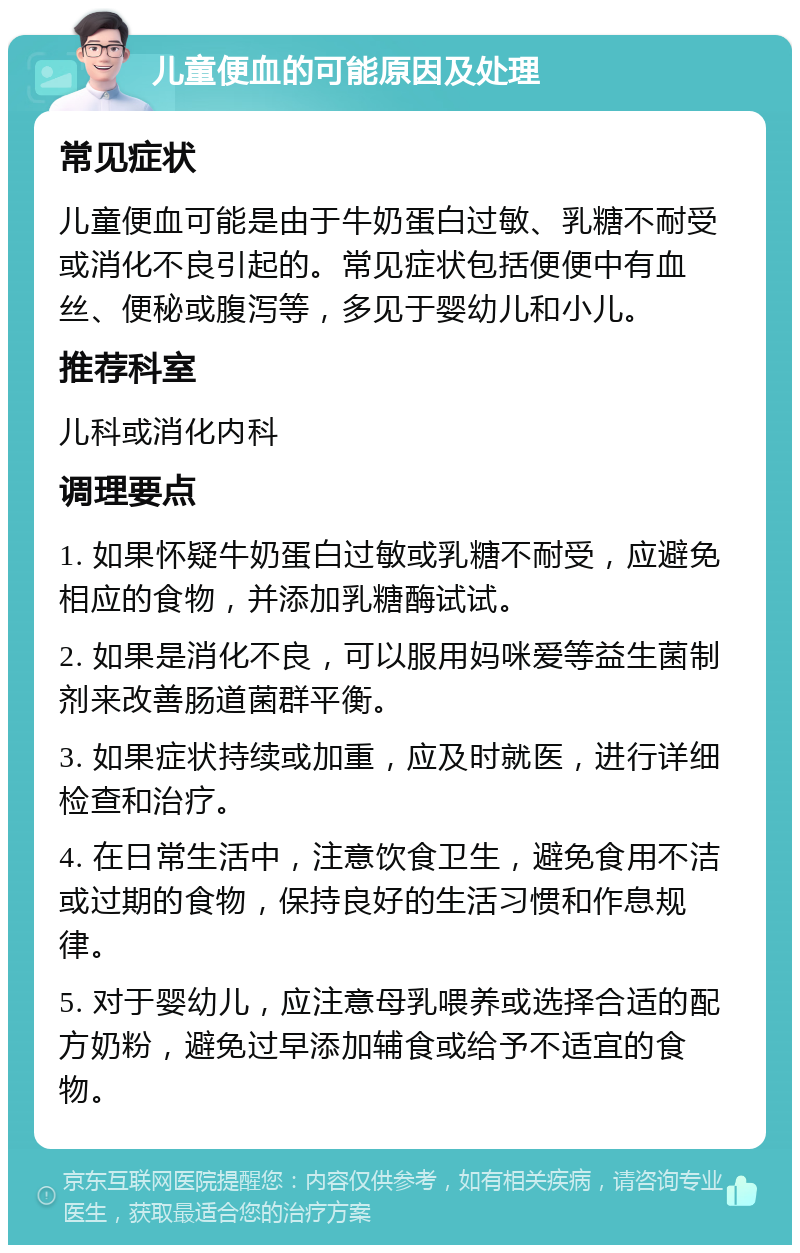 儿童便血的可能原因及处理 常见症状 儿童便血可能是由于牛奶蛋白过敏、乳糖不耐受或消化不良引起的。常见症状包括便便中有血丝、便秘或腹泻等，多见于婴幼儿和小儿。 推荐科室 儿科或消化内科 调理要点 1. 如果怀疑牛奶蛋白过敏或乳糖不耐受，应避免相应的食物，并添加乳糖酶试试。 2. 如果是消化不良，可以服用妈咪爱等益生菌制剂来改善肠道菌群平衡。 3. 如果症状持续或加重，应及时就医，进行详细检查和治疗。 4. 在日常生活中，注意饮食卫生，避免食用不洁或过期的食物，保持良好的生活习惯和作息规律。 5. 对于婴幼儿，应注意母乳喂养或选择合适的配方奶粉，避免过早添加辅食或给予不适宜的食物。