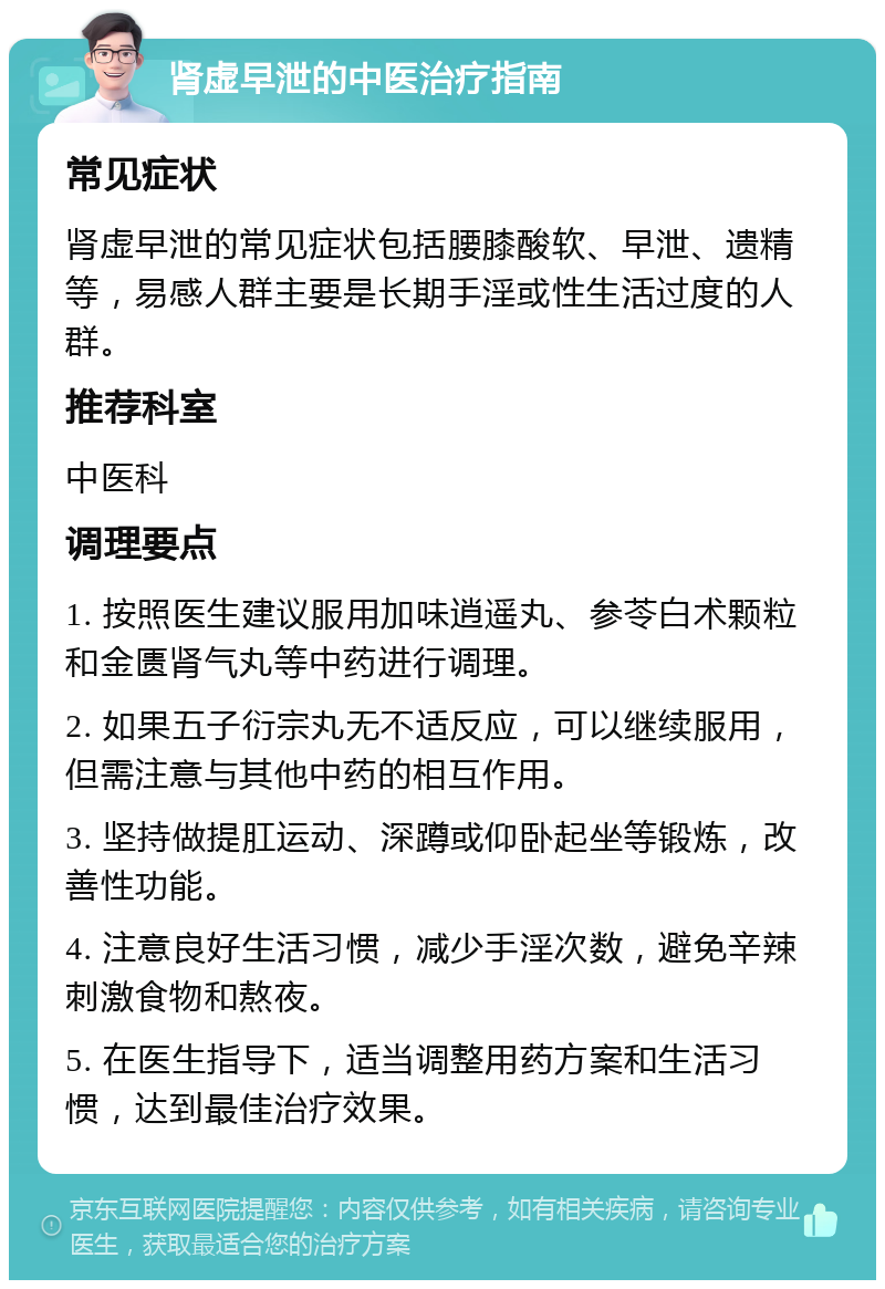 肾虚早泄的中医治疗指南 常见症状 肾虚早泄的常见症状包括腰膝酸软、早泄、遗精等，易感人群主要是长期手淫或性生活过度的人群。 推荐科室 中医科 调理要点 1. 按照医生建议服用加味逍遥丸、参苓白术颗粒和金匮肾气丸等中药进行调理。 2. 如果五子衍宗丸无不适反应，可以继续服用，但需注意与其他中药的相互作用。 3. 坚持做提肛运动、深蹲或仰卧起坐等锻炼，改善性功能。 4. 注意良好生活习惯，减少手淫次数，避免辛辣刺激食物和熬夜。 5. 在医生指导下，适当调整用药方案和生活习惯，达到最佳治疗效果。