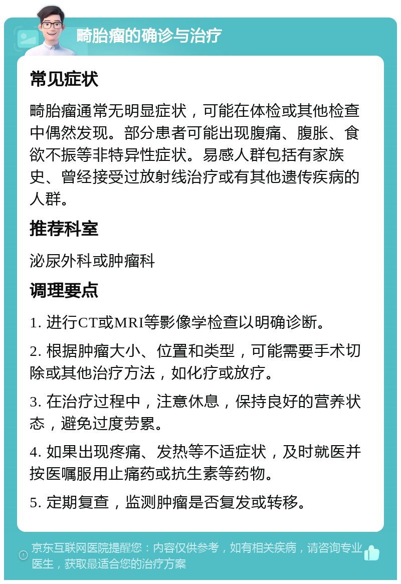 畸胎瘤的确诊与治疗 常见症状 畸胎瘤通常无明显症状，可能在体检或其他检查中偶然发现。部分患者可能出现腹痛、腹胀、食欲不振等非特异性症状。易感人群包括有家族史、曾经接受过放射线治疗或有其他遗传疾病的人群。 推荐科室 泌尿外科或肿瘤科 调理要点 1. 进行CT或MRI等影像学检查以明确诊断。 2. 根据肿瘤大小、位置和类型，可能需要手术切除或其他治疗方法，如化疗或放疗。 3. 在治疗过程中，注意休息，保持良好的营养状态，避免过度劳累。 4. 如果出现疼痛、发热等不适症状，及时就医并按医嘱服用止痛药或抗生素等药物。 5. 定期复查，监测肿瘤是否复发或转移。