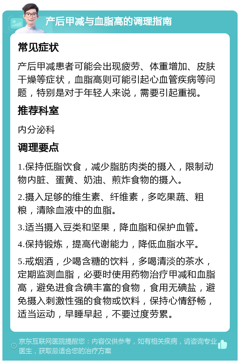 产后甲减与血脂高的调理指南 常见症状 产后甲减患者可能会出现疲劳、体重增加、皮肤干燥等症状，血脂高则可能引起心血管疾病等问题，特别是对于年轻人来说，需要引起重视。 推荐科室 内分泌科 调理要点 1.保持低脂饮食，减少脂肪肉类的摄入，限制动物内脏、蛋黄、奶油、煎炸食物的摄入。 2.摄入足够的维生素、纤维素，多吃果蔬、粗粮，清除血液中的血脂。 3.适当摄入豆类和坚果，降血脂和保护血管。 4.保持锻炼，提高代谢能力，降低血脂水平。 5.戒烟酒，少喝含糖的饮料，多喝清淡的茶水，定期监测血脂，必要时使用药物治疗甲减和血脂高，避免进食含碘丰富的食物，食用无碘盐，避免摄入刺激性强的食物或饮料，保持心情舒畅，适当运动，早睡早起，不要过度劳累。