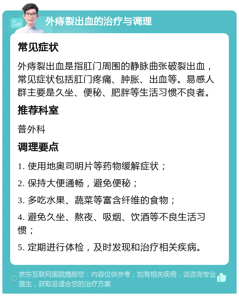 外痔裂出血的治疗与调理 常见症状 外痔裂出血是指肛门周围的静脉曲张破裂出血，常见症状包括肛门疼痛、肿胀、出血等。易感人群主要是久坐、便秘、肥胖等生活习惯不良者。 推荐科室 普外科 调理要点 1. 使用地奥司明片等药物缓解症状； 2. 保持大便通畅，避免便秘； 3. 多吃水果、蔬菜等富含纤维的食物； 4. 避免久坐、熬夜、吸烟、饮酒等不良生活习惯； 5. 定期进行体检，及时发现和治疗相关疾病。