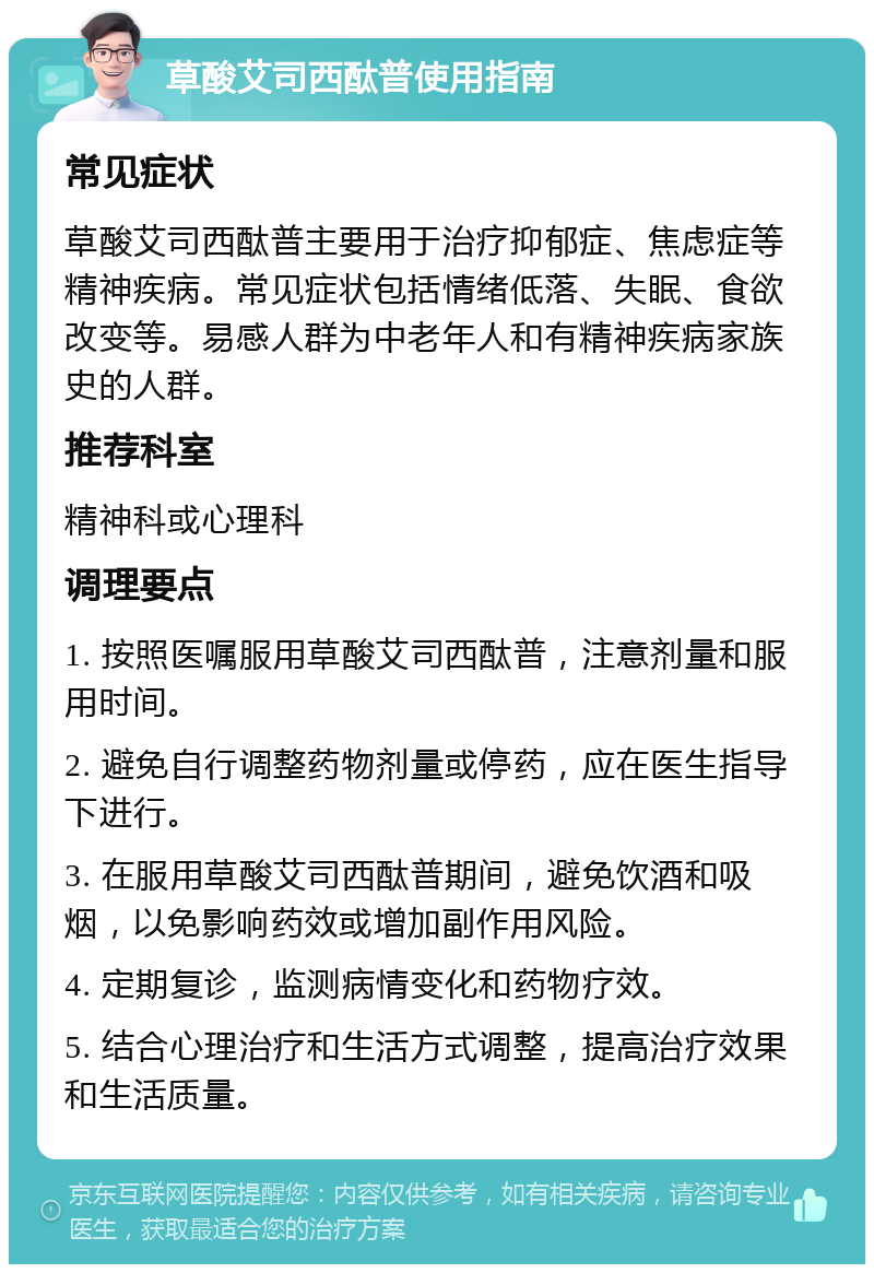 草酸艾司西酞普使用指南 常见症状 草酸艾司西酞普主要用于治疗抑郁症、焦虑症等精神疾病。常见症状包括情绪低落、失眠、食欲改变等。易感人群为中老年人和有精神疾病家族史的人群。 推荐科室 精神科或心理科 调理要点 1. 按照医嘱服用草酸艾司西酞普，注意剂量和服用时间。 2. 避免自行调整药物剂量或停药，应在医生指导下进行。 3. 在服用草酸艾司西酞普期间，避免饮酒和吸烟，以免影响药效或增加副作用风险。 4. 定期复诊，监测病情变化和药物疗效。 5. 结合心理治疗和生活方式调整，提高治疗效果和生活质量。