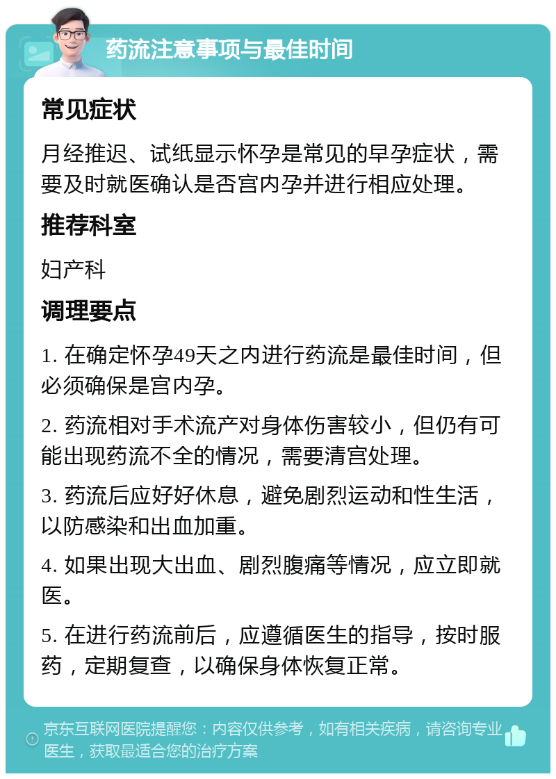 药流注意事项与最佳时间 常见症状 月经推迟、试纸显示怀孕是常见的早孕症状，需要及时就医确认是否宫内孕并进行相应处理。 推荐科室 妇产科 调理要点 1. 在确定怀孕49天之内进行药流是最佳时间，但必须确保是宫内孕。 2. 药流相对手术流产对身体伤害较小，但仍有可能出现药流不全的情况，需要清宫处理。 3. 药流后应好好休息，避免剧烈运动和性生活，以防感染和出血加重。 4. 如果出现大出血、剧烈腹痛等情况，应立即就医。 5. 在进行药流前后，应遵循医生的指导，按时服药，定期复查，以确保身体恢复正常。