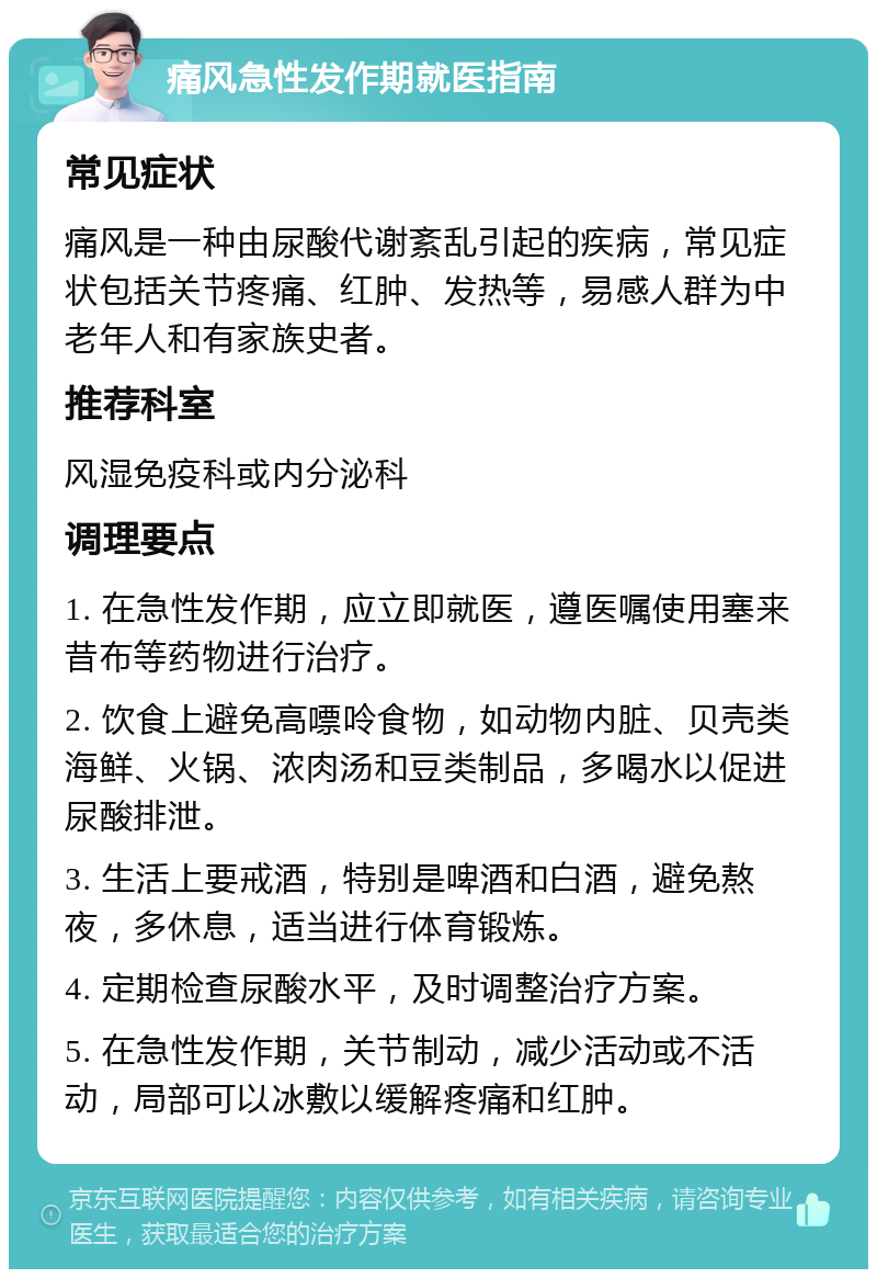 痛风急性发作期就医指南 常见症状 痛风是一种由尿酸代谢紊乱引起的疾病，常见症状包括关节疼痛、红肿、发热等，易感人群为中老年人和有家族史者。 推荐科室 风湿免疫科或内分泌科 调理要点 1. 在急性发作期，应立即就医，遵医嘱使用塞来昔布等药物进行治疗。 2. 饮食上避免高嘌呤食物，如动物内脏、贝壳类海鲜、火锅、浓肉汤和豆类制品，多喝水以促进尿酸排泄。 3. 生活上要戒酒，特别是啤酒和白酒，避免熬夜，多休息，适当进行体育锻炼。 4. 定期检查尿酸水平，及时调整治疗方案。 5. 在急性发作期，关节制动，减少活动或不活动，局部可以冰敷以缓解疼痛和红肿。