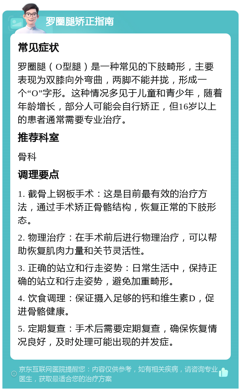 罗圈腿矫正指南 常见症状 罗圈腿（O型腿）是一种常见的下肢畸形，主要表现为双膝向外弯曲，两脚不能并拢，形成一个“O”字形。这种情况多见于儿童和青少年，随着年龄增长，部分人可能会自行矫正，但16岁以上的患者通常需要专业治疗。 推荐科室 骨科 调理要点 1. 截骨上钢板手术：这是目前最有效的治疗方法，通过手术矫正骨骼结构，恢复正常的下肢形态。 2. 物理治疗：在手术前后进行物理治疗，可以帮助恢复肌肉力量和关节灵活性。 3. 正确的站立和行走姿势：日常生活中，保持正确的站立和行走姿势，避免加重畸形。 4. 饮食调理：保证摄入足够的钙和维生素D，促进骨骼健康。 5. 定期复查：手术后需要定期复查，确保恢复情况良好，及时处理可能出现的并发症。