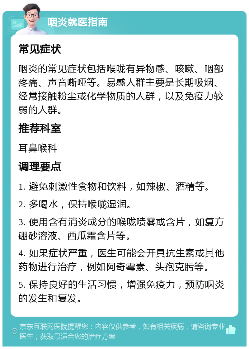 咽炎就医指南 常见症状 咽炎的常见症状包括喉咙有异物感、咳嗽、咽部疼痛、声音嘶哑等。易感人群主要是长期吸烟、经常接触粉尘或化学物质的人群，以及免疫力较弱的人群。 推荐科室 耳鼻喉科 调理要点 1. 避免刺激性食物和饮料，如辣椒、酒精等。 2. 多喝水，保持喉咙湿润。 3. 使用含有消炎成分的喉咙喷雾或含片，如复方硼砂溶液、西瓜霜含片等。 4. 如果症状严重，医生可能会开具抗生素或其他药物进行治疗，例如阿奇霉素、头孢克肟等。 5. 保持良好的生活习惯，增强免疫力，预防咽炎的发生和复发。