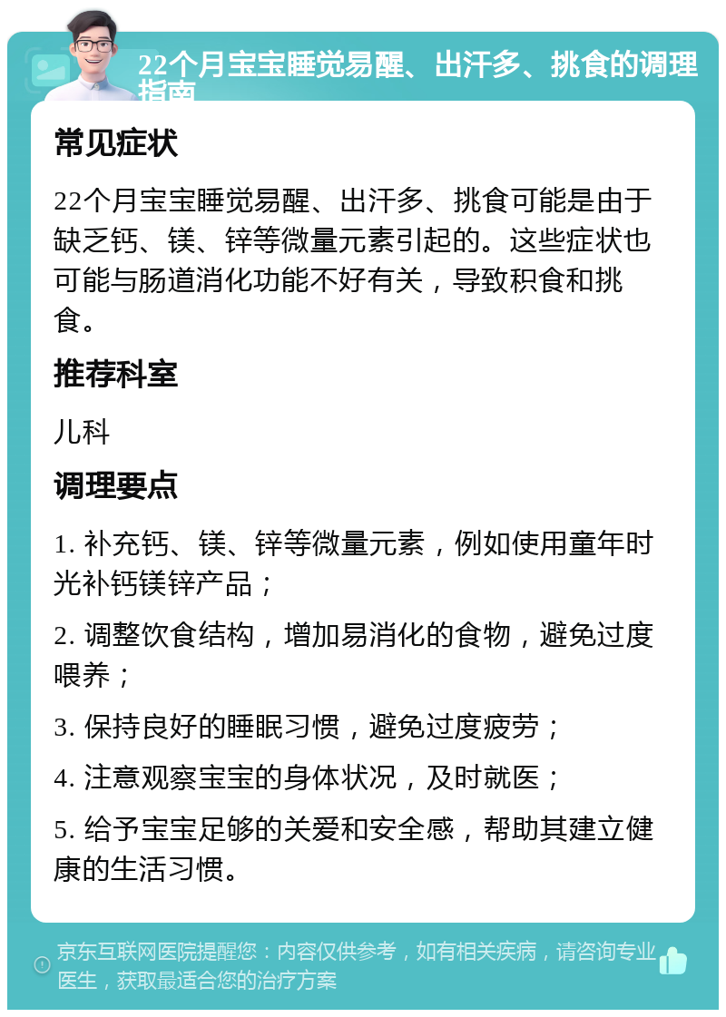 22个月宝宝睡觉易醒、出汗多、挑食的调理指南 常见症状 22个月宝宝睡觉易醒、出汗多、挑食可能是由于缺乏钙、镁、锌等微量元素引起的。这些症状也可能与肠道消化功能不好有关，导致积食和挑食。 推荐科室 儿科 调理要点 1. 补充钙、镁、锌等微量元素，例如使用童年时光补钙镁锌产品； 2. 调整饮食结构，增加易消化的食物，避免过度喂养； 3. 保持良好的睡眠习惯，避免过度疲劳； 4. 注意观察宝宝的身体状况，及时就医； 5. 给予宝宝足够的关爱和安全感，帮助其建立健康的生活习惯。