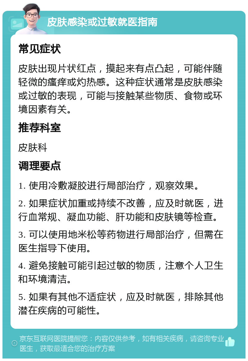 皮肤感染或过敏就医指南 常见症状 皮肤出现片状红点，摸起来有点凸起，可能伴随轻微的瘙痒或灼热感。这种症状通常是皮肤感染或过敏的表现，可能与接触某些物质、食物或环境因素有关。 推荐科室 皮肤科 调理要点 1. 使用冷敷凝胶进行局部治疗，观察效果。 2. 如果症状加重或持续不改善，应及时就医，进行血常规、凝血功能、肝功能和皮肤镜等检查。 3. 可以使用地米松等药物进行局部治疗，但需在医生指导下使用。 4. 避免接触可能引起过敏的物质，注意个人卫生和环境清洁。 5. 如果有其他不适症状，应及时就医，排除其他潜在疾病的可能性。