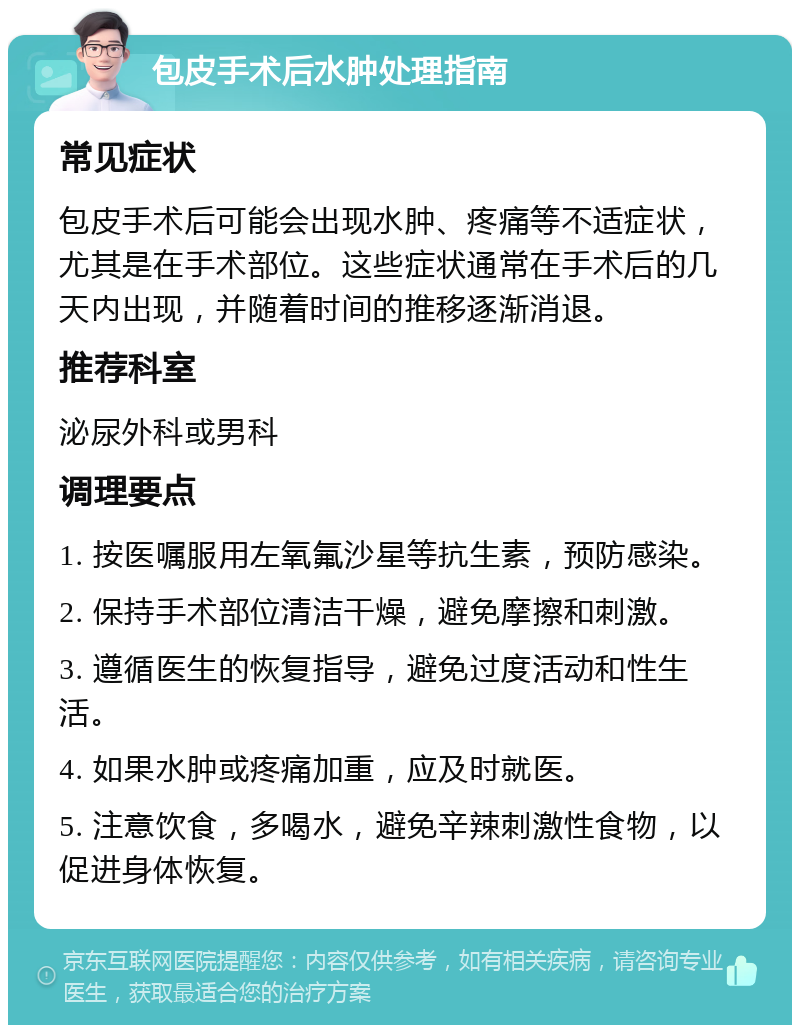 包皮手术后水肿处理指南 常见症状 包皮手术后可能会出现水肿、疼痛等不适症状，尤其是在手术部位。这些症状通常在手术后的几天内出现，并随着时间的推移逐渐消退。 推荐科室 泌尿外科或男科 调理要点 1. 按医嘱服用左氧氟沙星等抗生素，预防感染。 2. 保持手术部位清洁干燥，避免摩擦和刺激。 3. 遵循医生的恢复指导，避免过度活动和性生活。 4. 如果水肿或疼痛加重，应及时就医。 5. 注意饮食，多喝水，避免辛辣刺激性食物，以促进身体恢复。